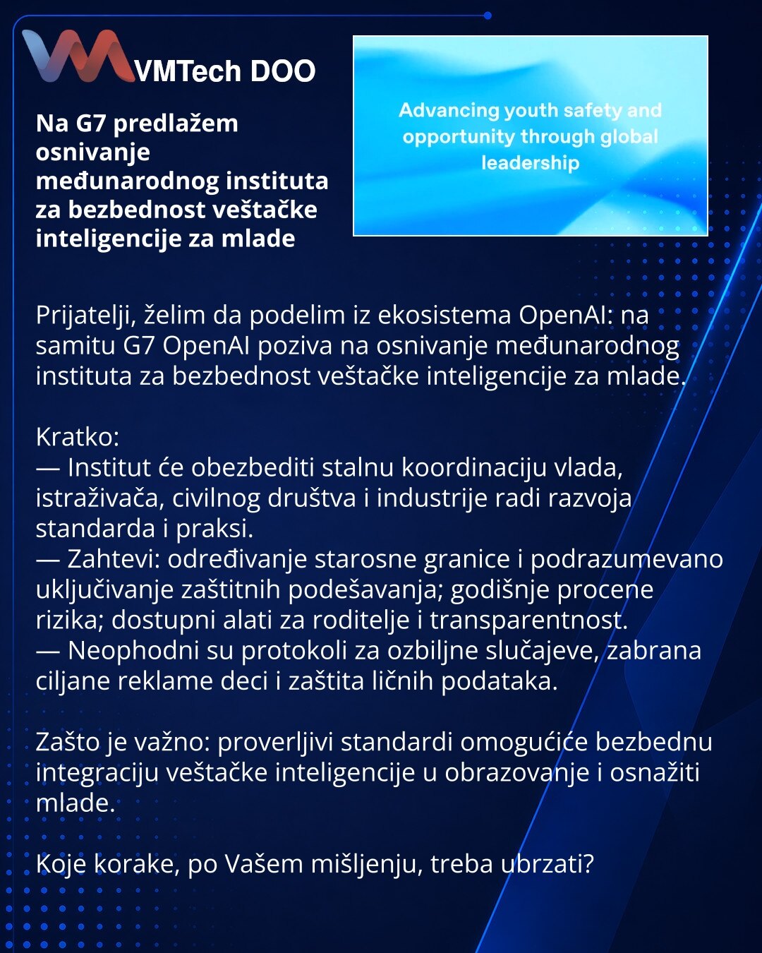 Na G7 predlažem osnivanje međunarodnog instituta za bezbednost veštačke inteligencije za mlade

Prijatelji, želim da podelim iz ekosistema OpenAI: na samitu G7 OpenAI poziva na osnivanje međunarodnog instituta za bezbednost veštačke inteligencije za mlade.

Kratko:
— Institut će obezbediti stalnu koordinaciju vlada, istraživača, civilnog društva i industrije radi razvoja standarda i praksi.
— Zahtevi: određivanje starosne granice i podrazumevano uključivanje zaštitnih podešavanja; godišnje proce