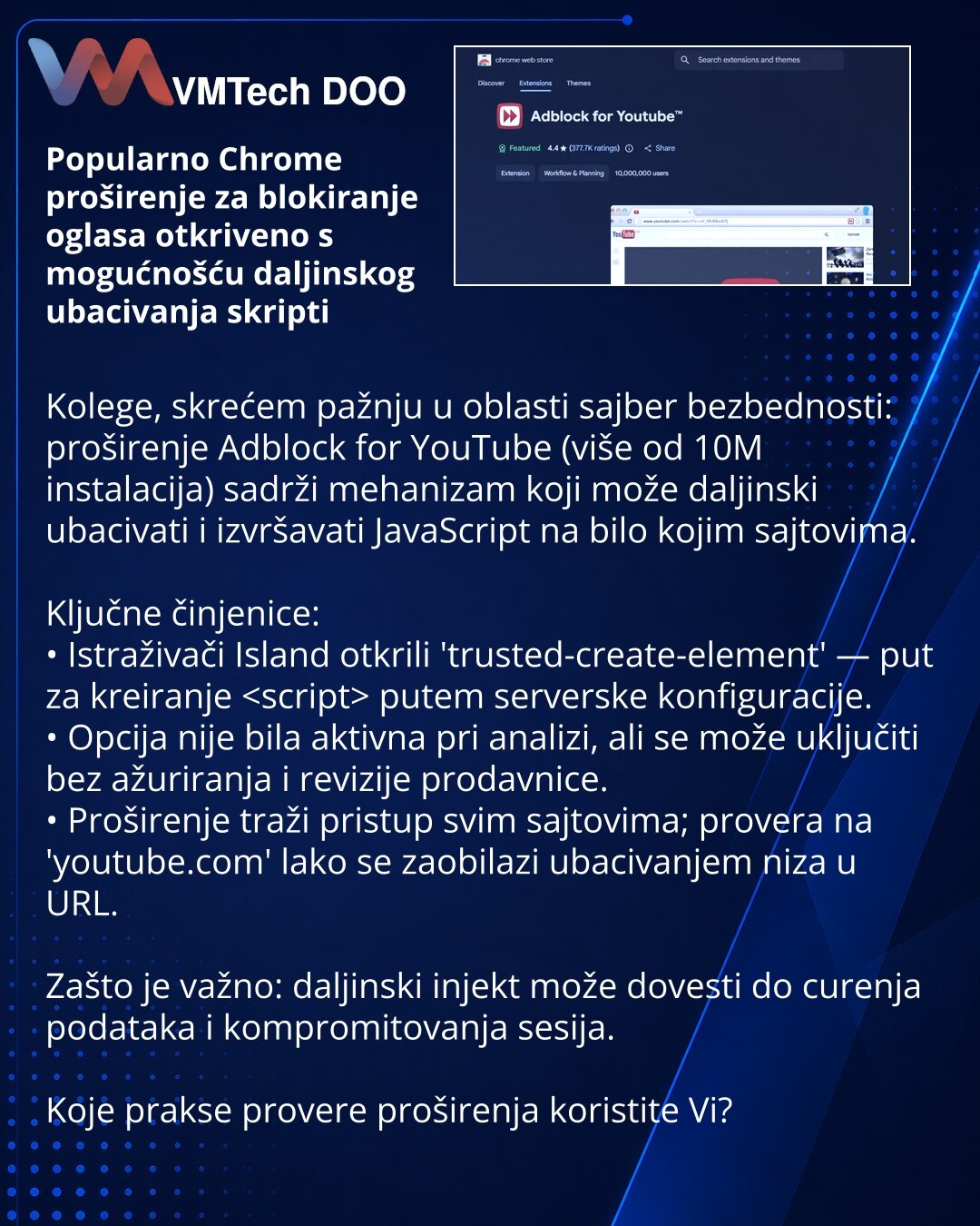 Popularno Chrome proširenje za blokiranje oglasa otkriveno s mogućnošću daljinskog ubacivanja skripti

Kolege, skrećem pažnju u oblasti sajber bezbednosti: proširenje Adblock for YouTube (više od 10M instalacija) sadrži mehanizam koji može daljinski ubacivati i izvršavati JavaScript na bilo kojim sajtovima.

Ključne činjenice:
• Istraživači Island otkrili 'trusted-create-element' — put za kreiranje  putem serverske konfiguracije.
• Opcija nije bila aktivna pri analizi, ali se može uključiti bez