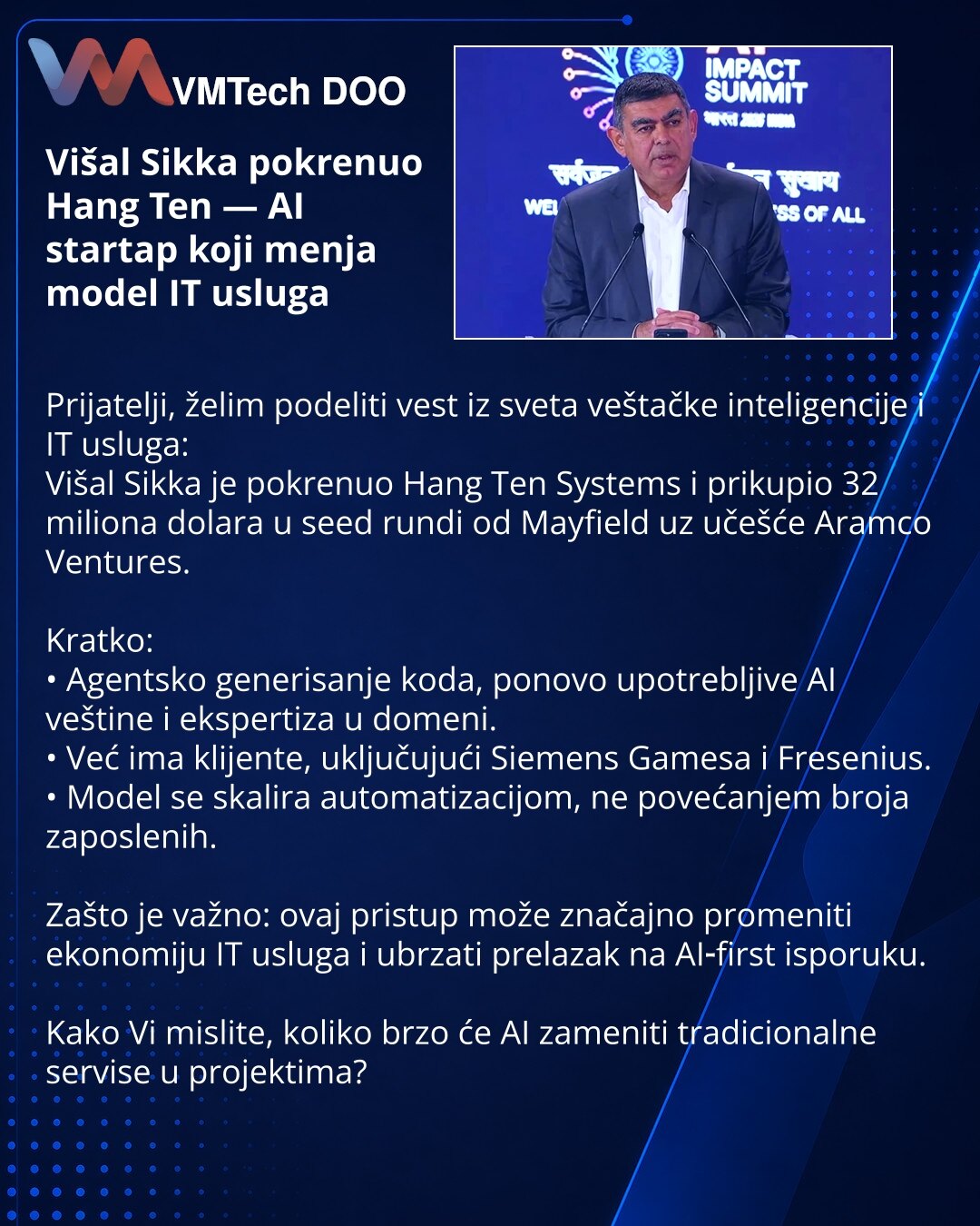 Višal Sikka pokrenuo Hang Ten — AI startap koji menja model IT usluga

Prijatelji, želim podeliti vest iz sveta veštačke inteligencije i IT usluga:
Višal Sikka je pokrenuo Hang Ten Systems i prikupio 32 miliona dolara u seed rundi od Mayfield uz učešće Aramco Ventures.

Kratko:
• Agentsko generisanje koda, ponovo upotrebljive AI veštine i ekspertiza u domeni.
• Već ima klijente, uključujući Siemens Gamesa i Fresenius.
• Model se skalira automatizacijom, ne povećanjem broja zaposlenih.

Zašto je