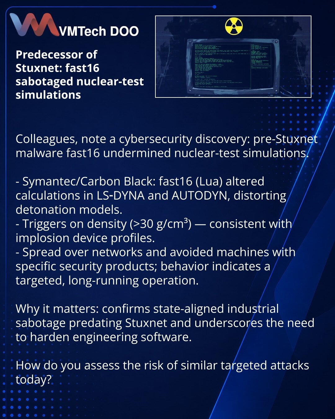 Preteča Stuxneta: fast16 sabotirao simulacije nuklearnih testova

Kolege, želim skrenuti pažnju: iz oblasti sajber bezbednosti identifikovan je pre-Stuxnet fast16, koji je sabotirao simulacije nuklearnih testova.

- Symantec/Carbon Black: fast16 (na Lua) modifikovao je proračune u LS-DYNA i AUTODYN, izobličujući simulacije detonacije.
- Aktivira se prema gustini (>30 g/cm³) — profil uslova za implozivne uređaje.
- Širio se kroz mrežu i izbegavao mašine sa određenim zaštitnim rešenjima; skup prav