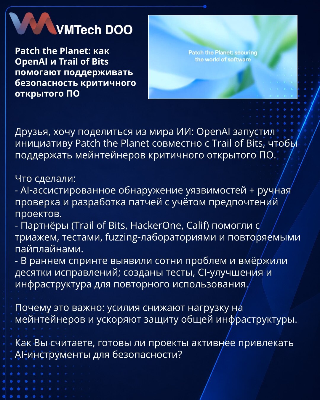 Patch the Planet: kako OpenAI i Trail of Bits pomažu bezbednosti kritičnog otvorenog softvera

Prijatelji, OpenAI je pokrenuo inicijativu Patch the Planet sa Trail of Bits da podrže održavaoce kritičnog otvorenog softvera.

Šta su uradili:
- AI-asistirano otkrivanje ranjivosti, plus ručna provera i razvoj zakrpa po preferencijama projekata.
- Partneri (Trail of Bits, HackerOne, Calif) pomogli su sa trijažom, testovima, fuzzing-lab i ponovljivim pipeline-ima.
- U ranoj fazi otkriveni su stotine p