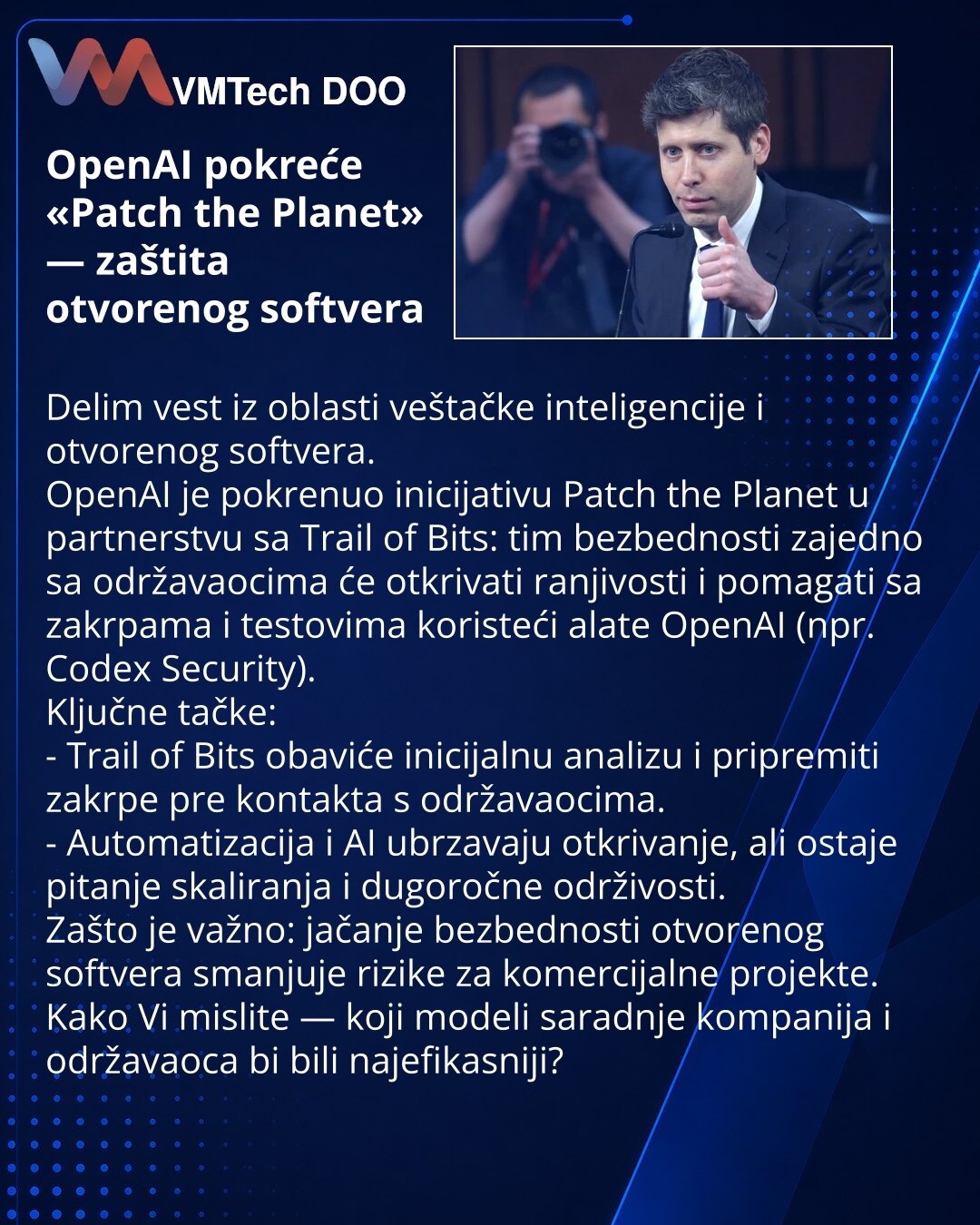 OpenAI pokreće «Patch the Planet» — zaštita otvorenog softvera

Delim vest iz oblasti veštačke inteligencije i otvorenog softvera.
OpenAI je pokrenuo inicijativu Patch the Planet u partnerstvu sa Trail of Bits: tim bezbednosti zajedno sa održavaocima će otkrivati ranjivosti i pomagati sa zakrpama i testovima koristeći alate OpenAI (npr. Codex Security).
Ključne tačke:
- Trail of Bits obaviće inicijalnu analizu i pripremiti zakrpe pre kontakta s održavaocima.
- Automatizacija i AI ubrzavaju otkri