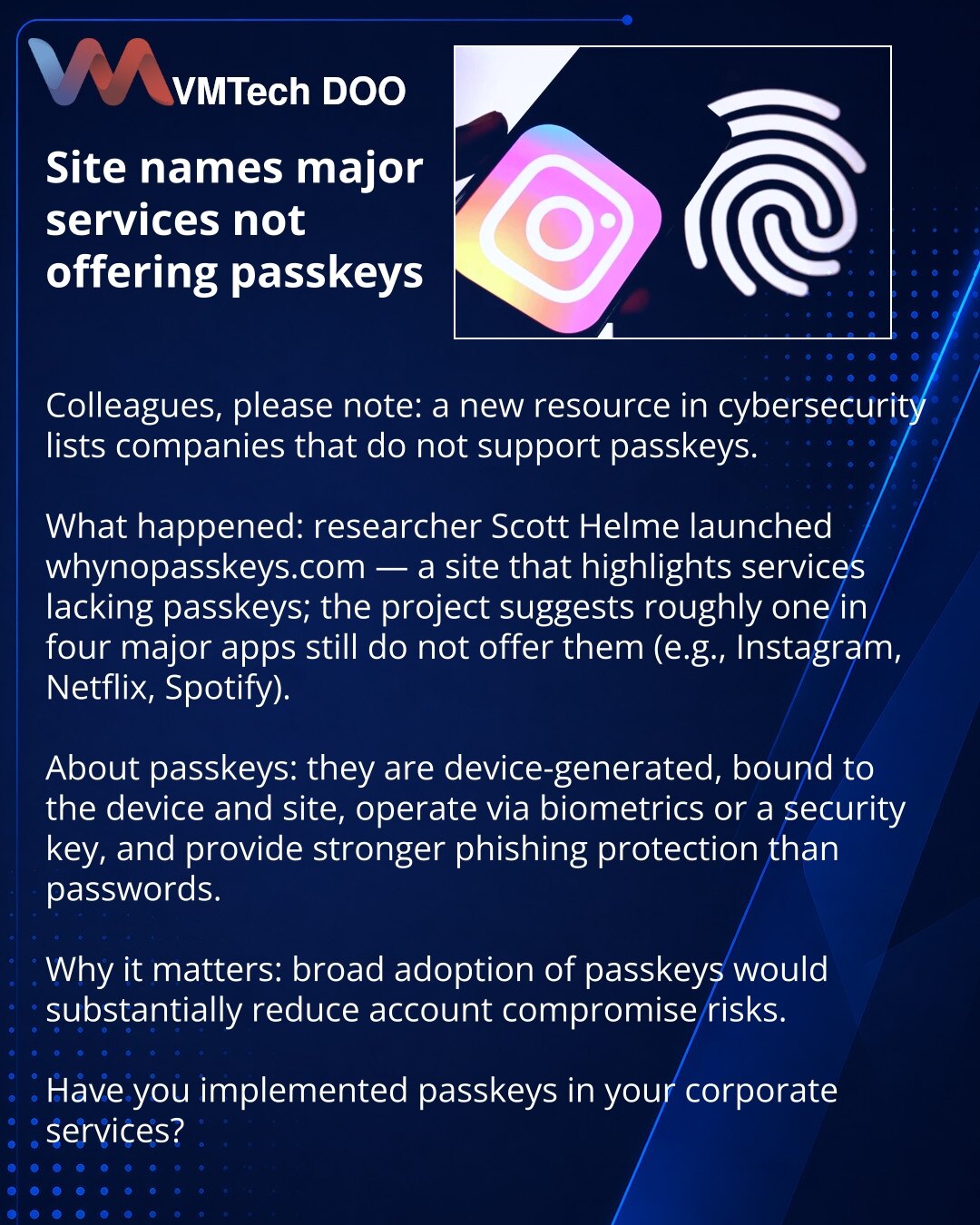 Sajt je imenovao velike servise koji ne nude passkeys

Kolege, želim da skrenem pažnju: u oblasti kibernetičke bezbednosti pojavio se sajt koji navodi kompanije bez podrške za passkeys.

Šta se desilo: istraživač Scott Helm pokrenuo je whynopasskeys.com — resurs koji beleži servise bez passkeys; prema projektu, oko 1 od 4 velikih aplikacija još ih ne nudi (na primer Instagram, Netflix, Spotify).

Ukratko o passkeys: generišu se na uređaju, vezani su za uređaj i sajt, funkcionišu preko biometrije