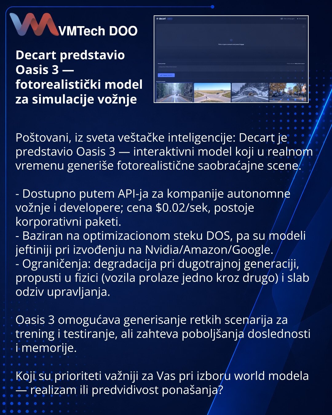 Decart predstavio Oasis 3 — fotorealistički model za simulacije vožnje

Poštovani, iz sveta veštačke inteligencije: Decart je predstavio Oasis 3 — interaktivni model koji u realnom vremenu generiše fotorealistične saobraćajne scene.

- Dostupno putem API-ja za kompanije autonomne vožnje i developere; cena $0.02/sek, postoje korporativni paketi.
- Baziran na optimizacionom steku DOS, pa su modeli jeftiniji pri izvođenju na Nvidia/Amazon/Google.
- Ograničenja: degradacija pri dugotrajnoj generacij