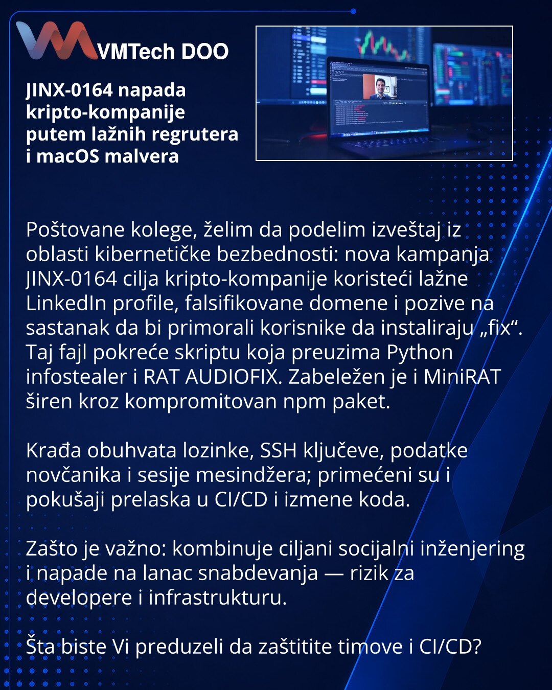 JINX-0164 napada kripto-kompanije putem lažnih regrutera i macOS malvera

Poštovane kolege, želim da podelim izveštaj iz oblasti kibernetičke bezbednosti: nova kampanja JINX-0164 cilja kripto-kompanije koristeći lažne LinkedIn profile, falsifikovane domene i pozive na sastanak da bi primorali korisnike da instaliraju „fix“. Taj fajl pokreće skriptu koja preuzima Python infostealer i RAT AUDIOFIX. Zabeležen je i MiniRAT širen kroz kompromitovan npm paket.

Krađa obuhvata lozinke, SSH ključeve, po