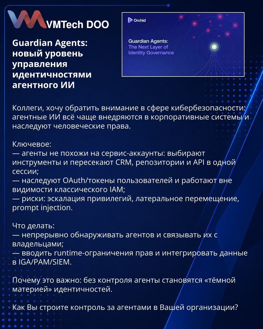 Guardian Agents: novi nivo upravljanja identitetima agentskog AI

Kolege, želim da skrenem pažnju u oblasti sajberbezbednosti: agentski AI se sve češće integrišu u korporativne sisteme i nasleđuju ljudska prava.

Ključne tačke:
— agenti nisu isti kao servisni nalozi: biraju alate i u jednoj sesiji prelaze kroz CRM, repozitorijume i API;
— nasleđuju OAuth/tokene korisnika i deluju van vidokruga klasičnog IAM;
— rizici: eskalacija privilegija, lateralno kretanje, prompt injection.

Šta raditi:
— k