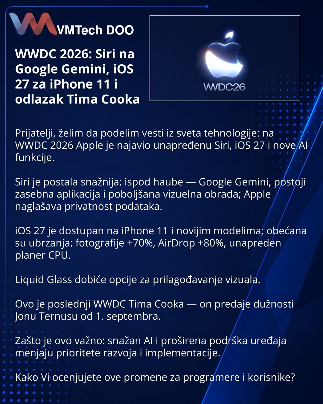 WWDC 2026: Siri na Google Gemini, iOS 27 za iPhone 11 i odlazak Tima Cooka

Prijatelji, želim da podelim vesti iz sveta tehnologije: na WWDC 2026 Apple je najavio unapređenu Siri, iOS 27 i nove AI funkcije.

Siri je postala snažnija: ispod haube — Google Gemini, postoji zasebna aplikacija i poboljšana vizuelna obrada; Apple naglašava privatnost podataka.

iOS 27 je dostupan na iPhone 11 i novijim modelima; obećana su ubrzanja: fotografije +70%, AirDrop +80%, unapređen planer CPU.

Liquid Glass d