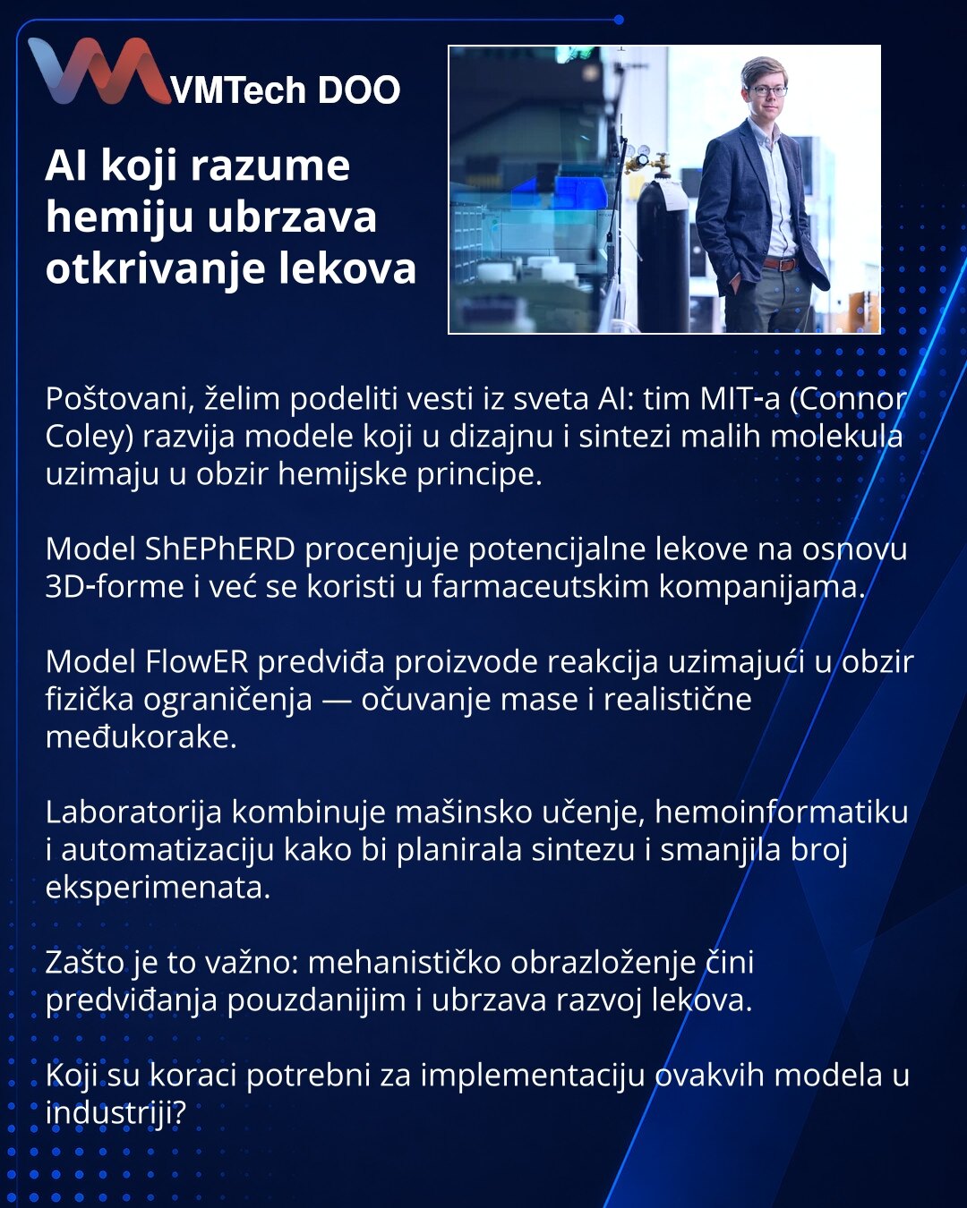 AI koji razume hemiju ubrzava otkrivanje lekova

Poštovani, želim podeliti vesti iz sveta AI: tim MIT‑a (Connor Coley) razvija modele koji u dizajnu i sintezi malih molekula uzimaju u obzir hemijske principe.

Model ShEPhERD procenjuje potencijalne lekove na osnovu 3D‑forme i već se koristi u farmaceutskim kompanijama.

Model FlowER predviđa proizvode reakcija uzimajući u obzir fizička ograničenja — očuvanje mase i realistične međukorake.

Laboratorija kombinuje mašinsko učenje, hemoinformatiku