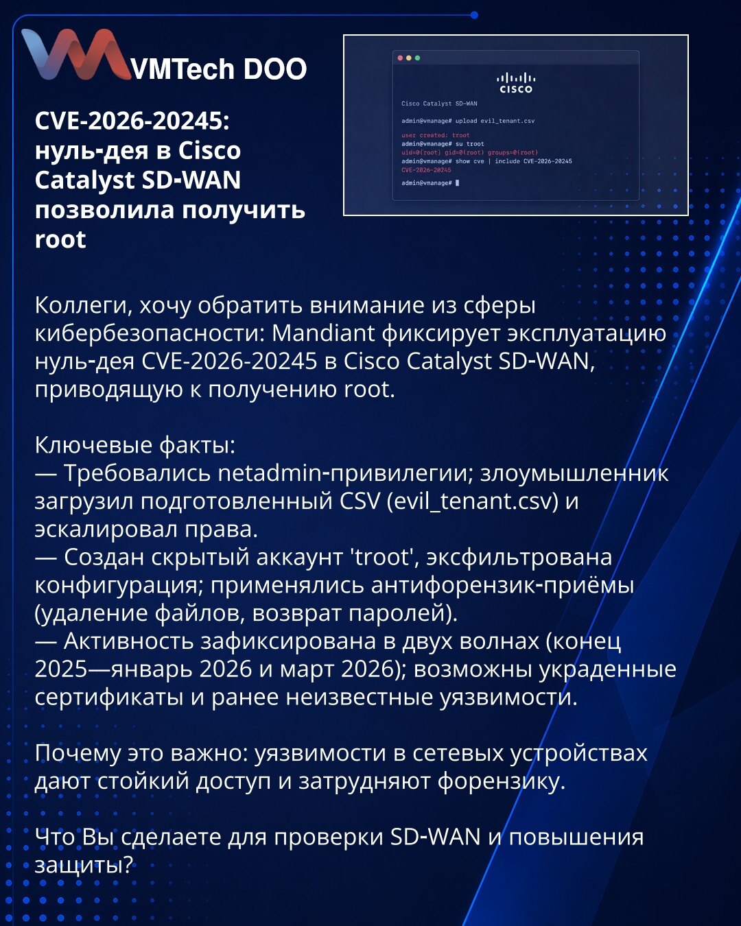 CVE-2026-20245: zero‑day u Cisco Catalyst SD‑WAN omogućio root

Poštovane kolege, želim da skrenem pažnju iz oblasti kibernetičke bezbednosti: Mandiant prijavljuje eksploataciju zero‑day CVE-2026-20245 u Cisco Catalyst SD‑WAN koja omogućava dobijanje root pristupa.

Ključni podaci:
— Potrebne netadmin privilegije; napadač je otpremio pripremljeni CSV (evil_tenant.csv) i eskalirao prava.
— Kreiran je skriveni nalog 'troot', eksfiltrirana je konfiguracija; primenjene su antiforenzičke mere (brisan