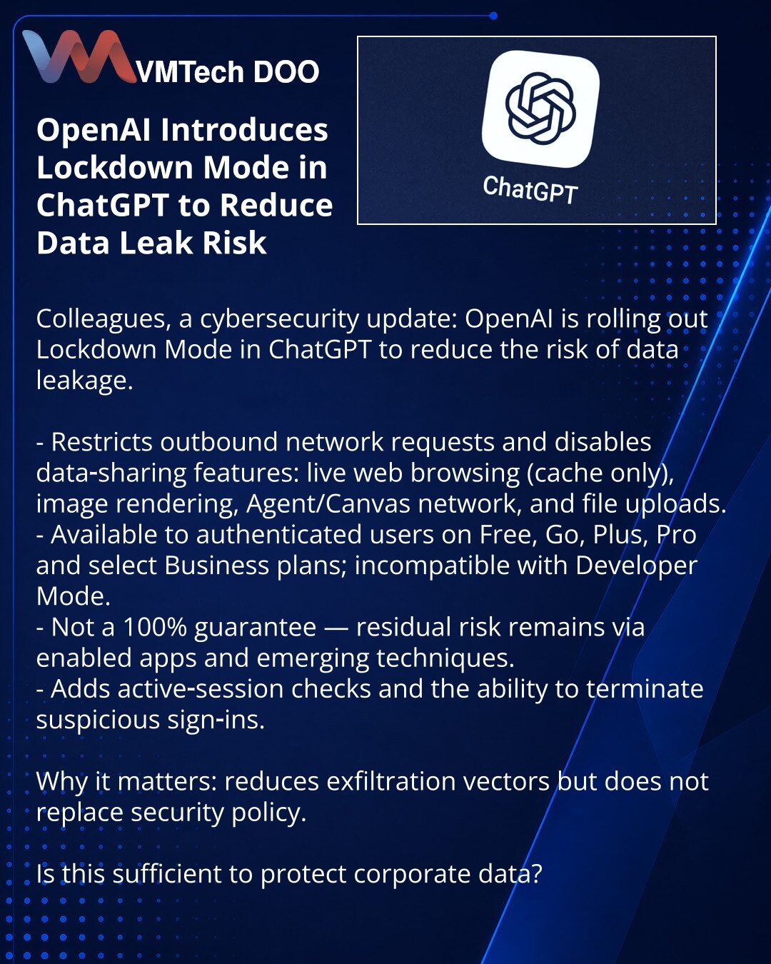 OpenAI uvodi Lockdown Mode u ChatGPT radi smanjenja rizika od curenja podataka

Kolege, želim da skrenem pažnju u oblasti sajberbezbednosti: OpenAI uvodi Lockdown Mode u ChatGPT — kako bi smanjio rizik od curenja podataka.

- Ograničava odlazne mrežne zahteve i isključuje funkcije prenosa podataka: živo web‑pretraživanje (samo keš), prikaz slika, Agent/Canvas‑mrežu, preuzimanje fajlova.
- Dostupan je autorizovanim korisnicima Free, Go, Plus, Pro i delu poslovnih planova; nije kompatibilan sa Dev