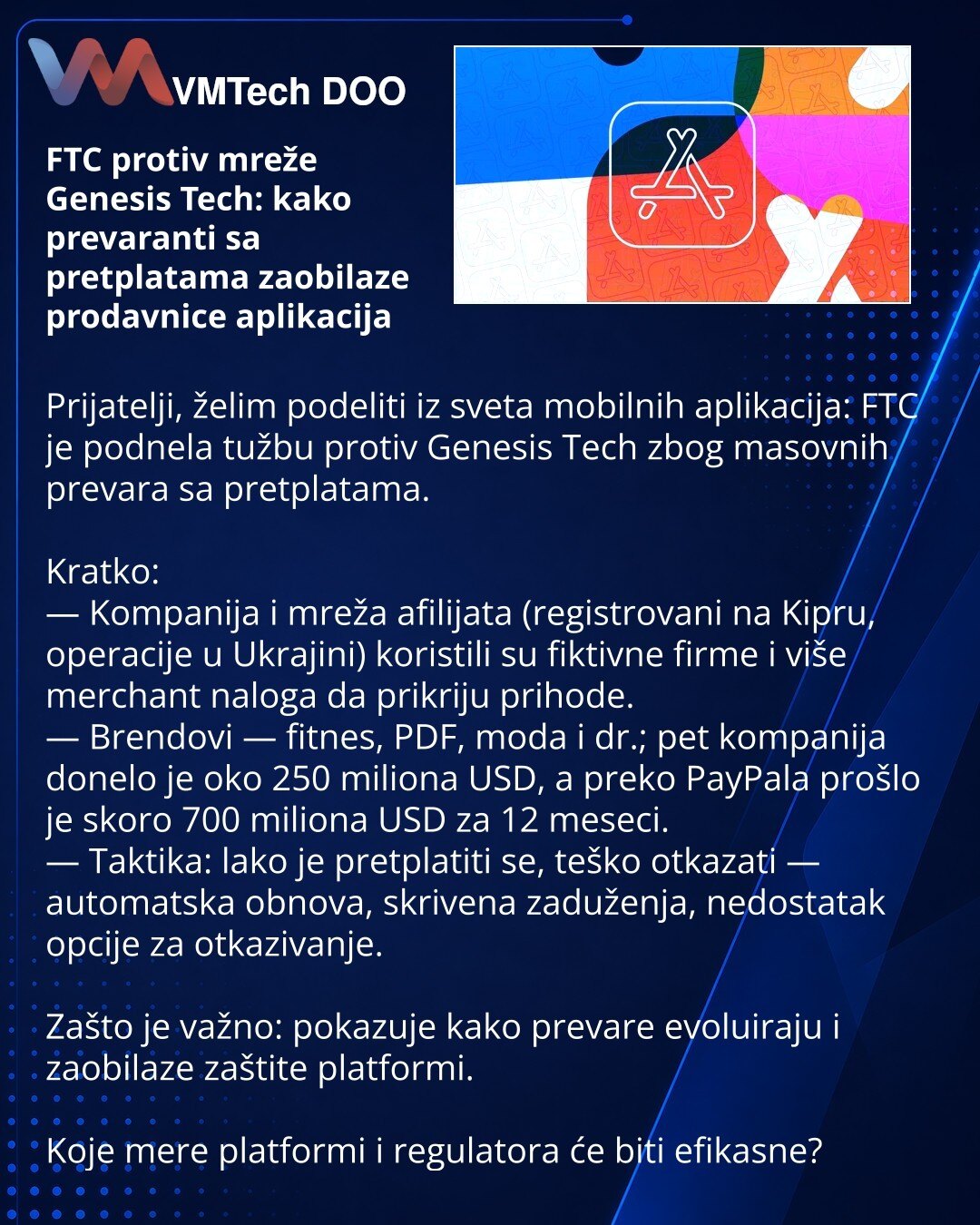FTC protiv mreže Genesis Tech: kako prevaranti sa pretplatama zaobilaze prodavnice aplikacija

Prijatelji, želim podeliti iz sveta mobilnih aplikacija: FTC je podnela tužbu protiv Genesis Tech zbog masovnih prevara sa pretplatama.

Kratko:
— Kompanija i mreža afilijata (registrovani na Kipru, operacije u Ukrajini) koristili su fiktivne firme i više merchant naloga da prikriju prihode.
— Brendovi — fitnes, PDF, moda i dr.; pet kompanija donelo je oko 250 miliona USD, a preko PayPala prošlo je sko