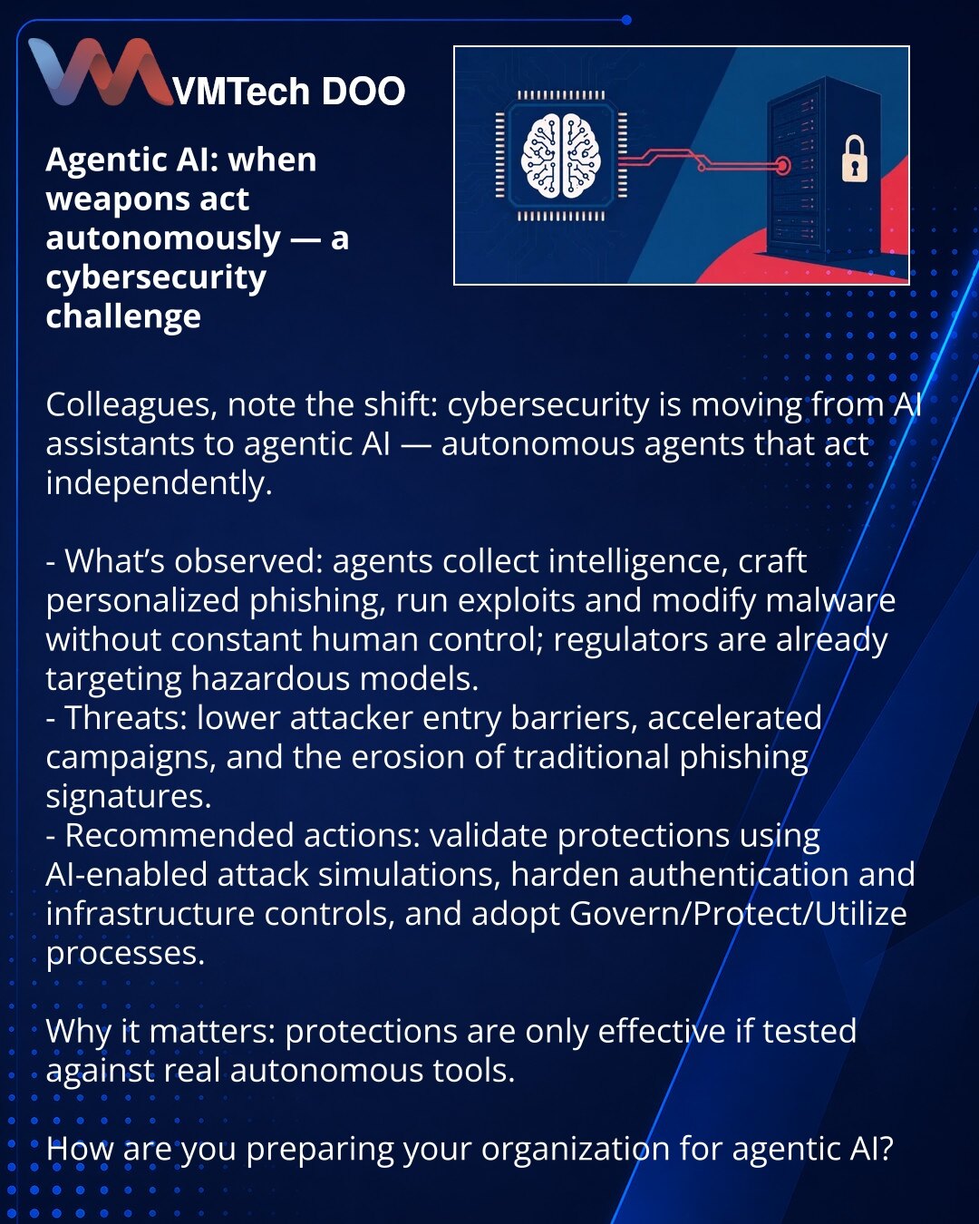 Agentic AI: kada oružje počne da deluje samo — izazov za kibernetsku bezbednost

Kolege, želim da skrenem pažnju: u oblasti kibernetske bezbednosti posmatramo prelaz od AI-asistenata ka agentic AI — alatima koji deluju autonomno.

- Otkriveno: agenti prikupljaju obaveštajne podatke, generišu personalizovani phishing, izvode eksploite i modifikuju malver bez stalnog učešća ljudi; regulatori već reaguju na opasne modele.
- Pretnja: snižavanje praga ulaska za napadače, ubrzanje kampanja i nestanak