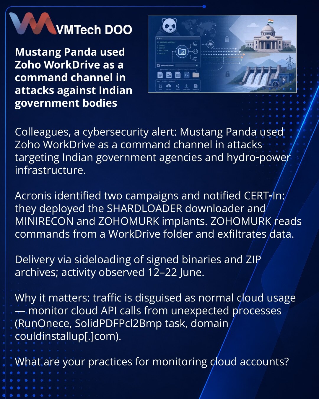 Mustang Panda je koristila Zoho WorkDrive kao kanal upravljanja u napadima na indijske državne organe

Kolege, želim da skrenem pažnju u oblasti sajber bezbednosti: Mustang Panda je koristila Zoho WorkDrive kao kanal upravljanja u napadima na indijske državne organe i hidroenergetski sektor.

Acronis je identifikovao dve kampanje i obavestio CERT‑In: koristili su loader SHARDLOADER i implante MINIRECON i ZOHOMURK, koji čita komande iz WorkDrive fascikle i beleži eksfiltracije. Dostavljali su ih