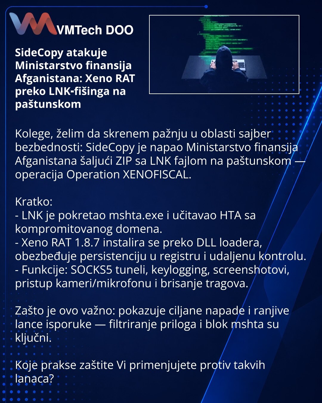 SideCopy atakuje Ministarstvo finansija Afganistana: Xeno RAT preko LNK‑fišinga na paštunskom

Kolege, želim da skrenem pažnju u oblasti sajber bezbednosti: SideCopy je napao Ministarstvo finansija Afganistana šaljući ZIP sa LNK fajlom na paštunskom — operacija Operation XENOFISCAL.

Kratko:
- LNK je pokretao mshta.exe i učitavao HTA sa kompromitovanog domena.
- Xeno RAT 1.8.7 instalira se preko DLL loadera, obezbeđuje persistenсiju u registru i udaljenu kontrolu.
- Funkcije: SOCKS5 tuneli, keyl
