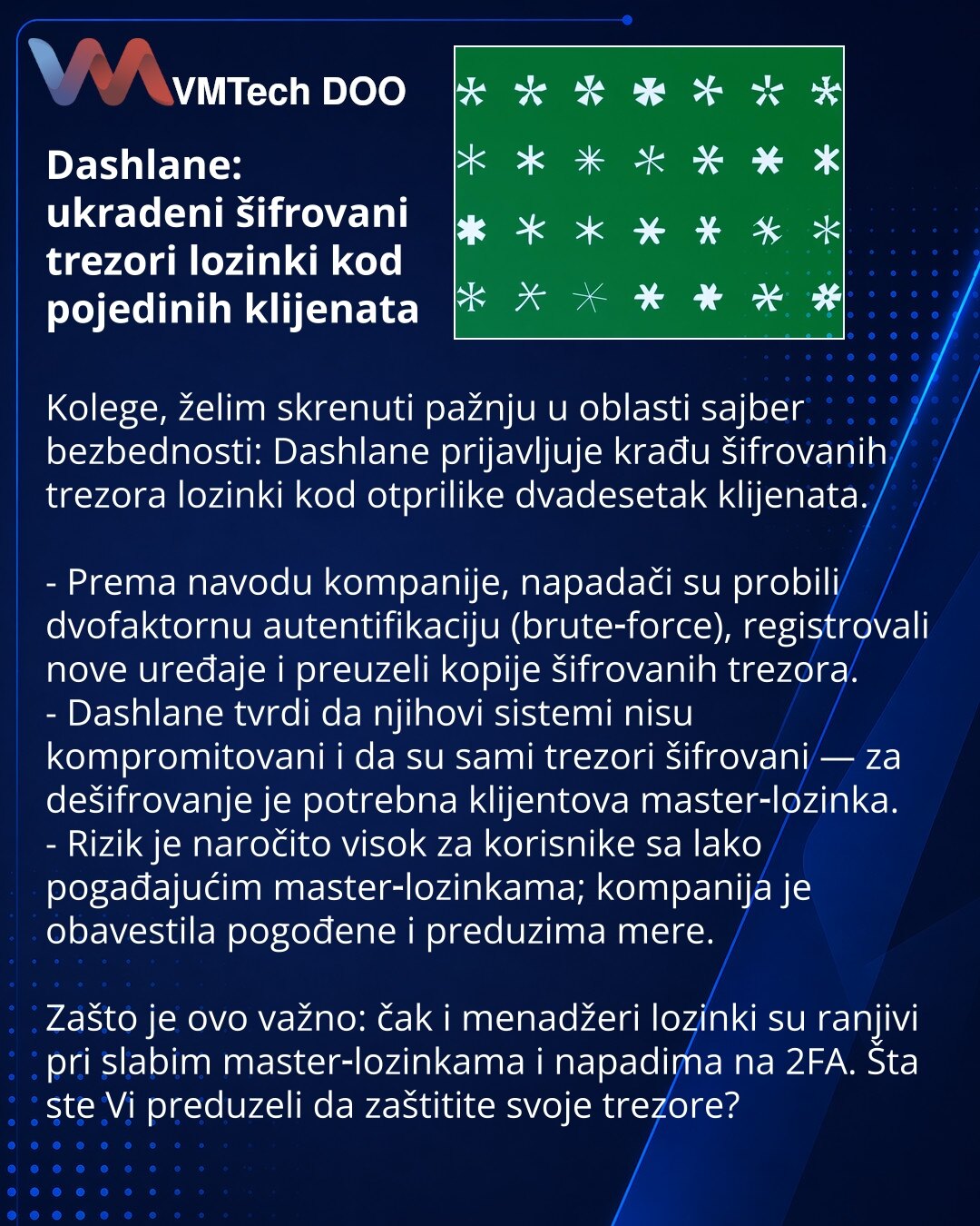 Dashlane: ukradeni šifrovani trezori lozinki kod pojedinih klijenata

Kolege, želim skrenuti pažnju u oblasti sajber bezbednosti: Dashlane prijavljuje krađu šifrovanih trezora lozinki kod otprilike dvadesetak klijenata.

- Prema navodu kompanije, napadači su probili dvofaktornu autentifikaciju (brute‑force), registrovali nove uređaje i preuzeli kopije šifrovanih trezora.
- Dashlane tvrdi da njihovi sistemi nisu kompromitovani i da su sami trezori šifrovani — za dešifrovanje je potrebna klijentov