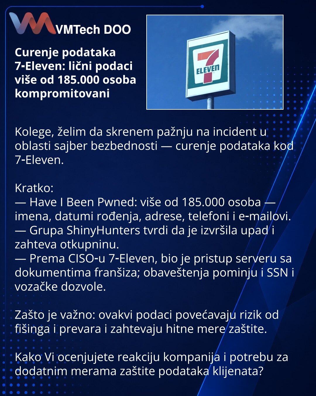 Curenje podataka 7‑Eleven: lični podaci više od 185.000 osoba kompromitovani

Kolege, želim da skrenem pažnju na incident u oblasti sajber bezbednosti — curenje podataka kod 7‑Eleven.

Kratko:
— Have I Been Pwned: više od 185.000 osoba — imena, datumi rođenja, adrese, telefoni i e‑mailovi.
— Grupa ShinyHunters tvrdi da je izvršila upad i zahteva otkupninu.
— Prema CISO‑u 7‑Eleven, bio je pristup serveru sa dokumentima franšiza; obaveštenja pominju i SSN i vozačke dozvole.

Zašto je važno: ovakvi