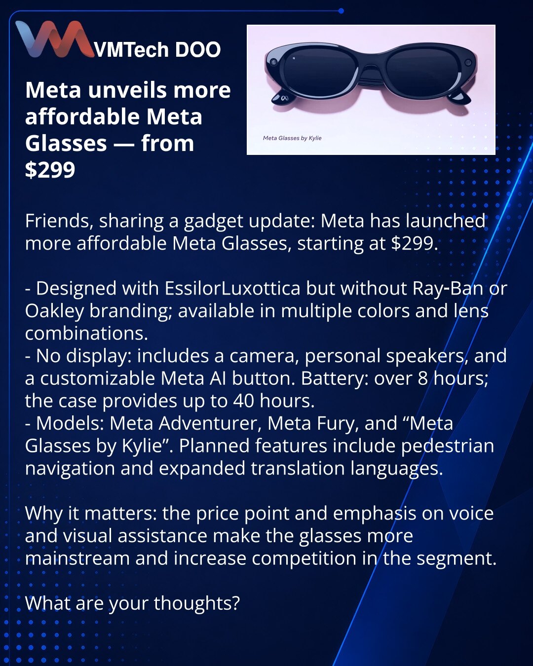 Meta predstavila pristupačnije pametne naočare Meta Glasses — od $299

Poštovani, želim da podelim vest iz sveta gedžeta: Meta je lansirala pristupačnije pametne naočare Meta Glasses, cena od $299.

- Razvijene sa EssilorLuxottica, ali bez brendova Ray‑Ban i Oakley; dostupne u više boja i kombinacija sočiva.
- Uređaj bez ekrana: kamera, personalni zvučnici i programabilno dugme za Meta AI. Baterija — preko 8 sati, futrola daje do 40 sati.
- Modeli: Meta Adventurer, Meta Fury i "Meta Glasses by K