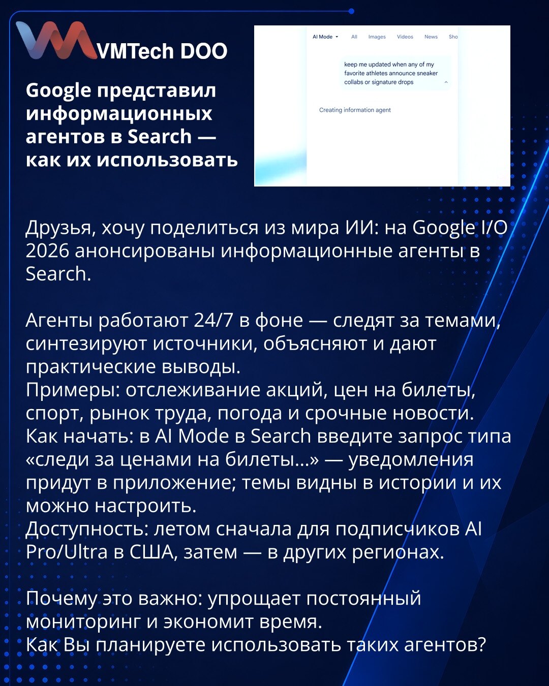 Google je predstavio informacione agente u Searchu — kako ih koristiti

Poštovani, želim da podelim iz sveta veštačke inteligencije: na Google I/O 2026 najavljeni su informacioni agenti u Searchu.

Agenti rade 24/7 u pozadini — prate teme, sintetizuju izvore, objašnjavaju i daju praktične zaključke.
Primeri: praćenje akcija, cena karata, sporta, tržišta rada, vremena i hitnih vesti.
Kako početi: u AI modu u Searchu unesite upit tipa "prati cene karata…" — obaveštenja stižu u aplikaciju; teme su