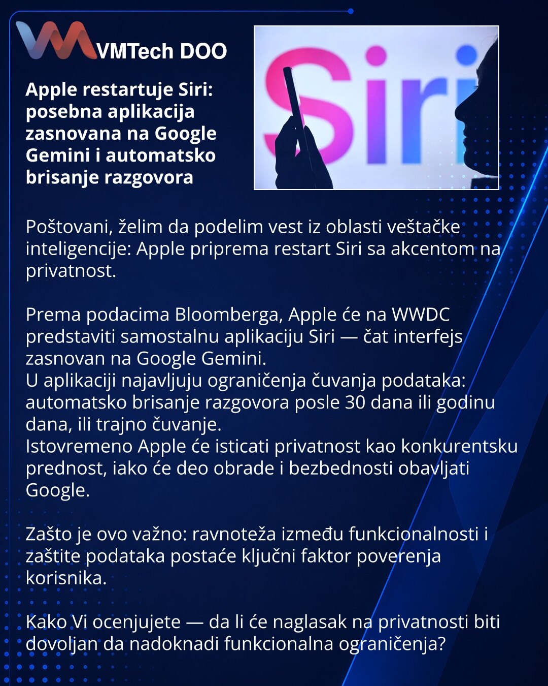 Apple restartuje Siri: posebna aplikacija zasnovana na Google Gemini i automatsko brisanje razgovora

Poštovani, želim da podelim vest iz oblasti veštačke inteligencije: Apple priprema restart Siri sa akcentom na privatnost.

Prema podacima Bloomberga, Apple će na WWDC predstaviti samostalnu aplikaciju Siri — čat interfejs zasnovan na Google Gemini.
U aplikaciji najavljuju ograničenja čuvanja podataka: automatsko brisanje razgovora posle 30 dana ili godinu dana, ili trajno čuvanje.
Istovremeno A