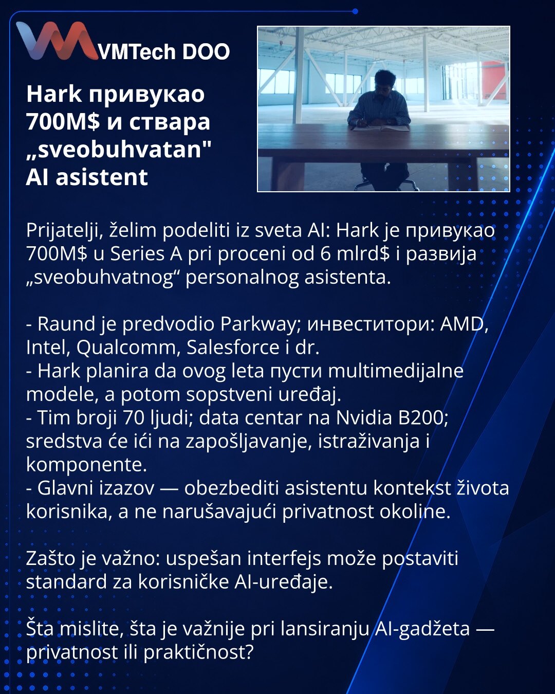Hark привукао 700М$ и ствара „sveobuhvatan" AI asistent

Prijatelji, želim podeliti iz sveta AI: Hark je привукао 700M$ u Series A pri proceni od 6 mlrd$ i развија „sveobuhvatnog“ personalnog asistenta.

- Rаund je predvodio Parkway; инвеститори: AMD, Intel, Qualcomm, Salesforce i dr.
- Hark planira da ovog leta пусти multimedijalne modele, a potom sopstveni uređaj.
- Tim broji 70 ljudi; data centar na Nvidia B200; sredstva će ići na zapošljavanje, istraživanja i komponente.
- Glavni izazov — ob