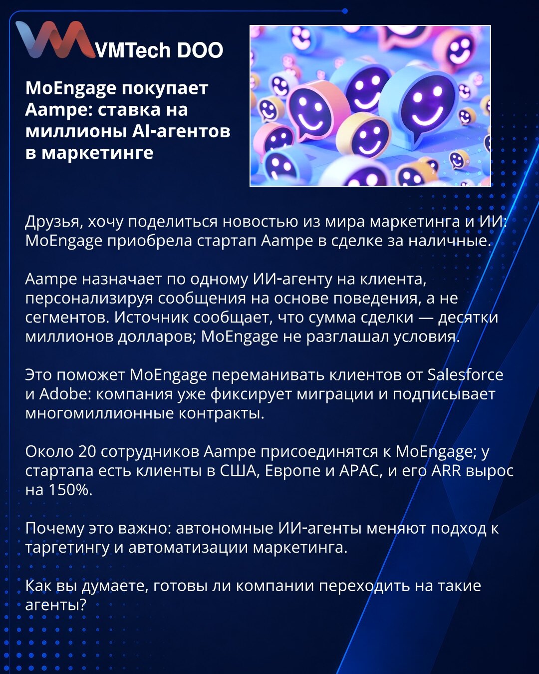 MoEngage kupuje Aampe: ulaganje u milione AI agenata za marketing

Poštovani, želim da podelim vest iz sveta marketinga i veštačke inteligencije: MoEngage je kupio startup Aampe u gotovinskoj transakciji.

Aampe dodeljuje po jednog AI agenta svakom klijentu, personalizujući poruke na osnovu ponašanja, a ne segmenata. Izvor navodi da je iznos transakcije – desetine miliona dolara; MoEngage nije objavio uslove.

To će pomoći MoEngageu da privuče klijente od Salesforce i Adobe: kompanija beleži mig