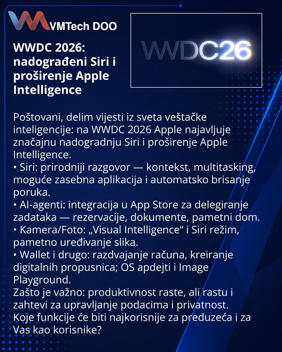 WWDC 2026: nadograđeni Siri i proširenje Apple Intelligence

Poštovani, delim vijesti iz sveta veštačke inteligencije: na WWDC 2026 Apple najavljuje značajnu nadogradnju Siri i proširenje Apple Intelligence.
• Siri: prirodniji razgovor — kontekst, multitasking, moguće zasebna aplikacija i automatsko brisanje poruka.
• AI-agenti: integracija u App Store za delegiranje zadataka — rezervacije, dokumente, pametni dom.
• Kamera/Foto: „Visual Intelligence“ i Siri režim, pametno uređivanje slika.
• Wal