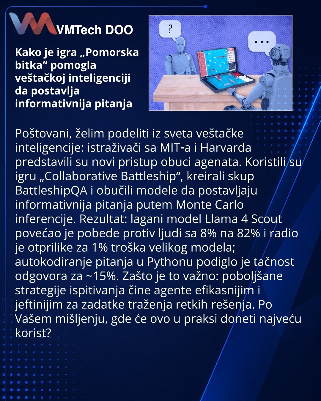 Kako je igra „Pomorska bitka“ pomogla veštačkoj inteligenciji da postavlja informativnija pitanja

Poštovani, želim podeliti iz sveta veštačke inteligencije: istraživači sa MIT‑a i Harvarda predstavili su novi pristup obuci agenata. Koristili su igru „Collaborative Battleship“, kreirali skup BattleshipQA i obučili modele da postavljaju informativnija pitanja putem Monte Carlo inferencije. Rezultat: lagani model Llama 4 Scout povećao je pobede protiv ljudi sa 8% na 82% i radio je otprilike za 1%