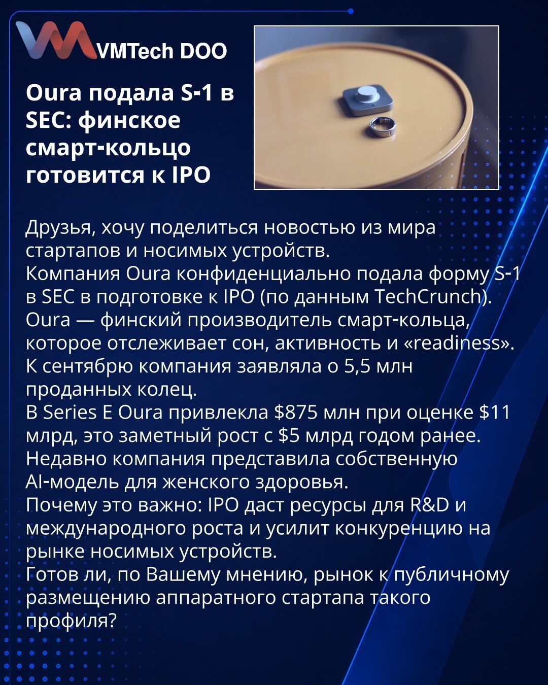 Oura podnela S‑1 u SEC: finski smart prsten se priprema za IPO

Dragi prijatelji, želim podeliti vest iz sveta startapa i nosivih uređaja.
Kompanija Oura je poverljivo podnela formular S‑1 u SEC kao pripremu za IPO (prema TechCrunch).
Oura je finski proizvođač smart prstena koji prati san, aktivnost i 'readiness'. Do septembra je kompanija izvestila o 5,5 miliona prodatih prstenova.
U Series E Oura je prikupila 875 miliona dolara pri valuaciji od 11 milijardi dolara, što je značajan rast sa 5 mi