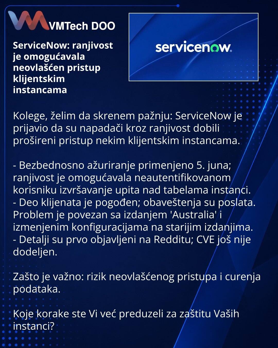 ServiceNow: ranjivost je omogućavala neovlašćen pristup klijentskim instancama

Kolege, želim da skrenem pažnju: ServiceNow je prijavio da su napadači kroz ranjivost dobili prošireni pristup nekim klijentskim instancama.

- Bezbednosno ažuriranje primenjeno 5. juna; ranjivost je omogućavala neautentifikovanom korisniku izvršavanje upita nad tabelama instanci.
- Deo klijenata je pogođen; obaveštenja su poslata. Problem je povezan sa izdanjem 'Australia' i izmenjenim konfiguracijama na starijim iz