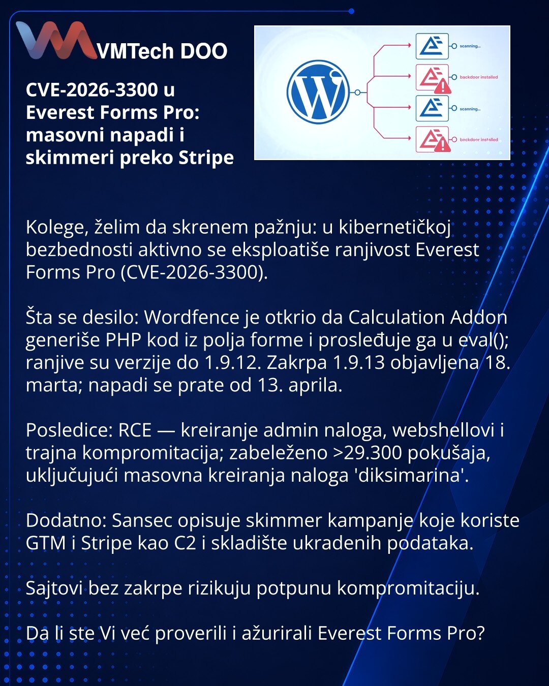 CVE-2026-3300 u Everest Forms Pro: masovni napadi i skimmeri preko Stripe

Kolege, želim da skrenem pažnju: u kibernetičkoj bezbednosti aktivno se eksploatiše ranjivost Everest Forms Pro (CVE-2026-3300).

Šta se desilo: Wordfence je otkrio da Calculation Addon generiše PHP kod iz polja forme i prosleđuje ga u eval(); ranjive su verzije do 1.9.12. Zakrpa 1.9.13 objavljena 18. marta; napadi se prate od 13. aprila.

Posledice: RCE — kreiranje admin naloga, webshellovi i trajna kompromitacija; zabel