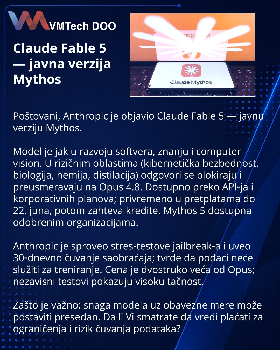 Claude Fable 5 — javna verzija Mythos

Poštovani, Anthropic je objavio Claude Fable 5 — javnu verziju Mythos.

Model je jak u razvoju softvera, znanju i computer vision. U rizičnim oblastima (kibernetička bezbednost, biologija, hemija, distilacija) odgovori se blokiraju i preusmeravaju na Opus 4.8. Dostupno preko API‑ja i korporativnih planova; privremeno u pretplatama do 22. juna, potom zahteva kredite. Mythos 5 dostupna odobrenim organizacijama.

Anthropic je sproveo stres‑testove jailbreak‑a