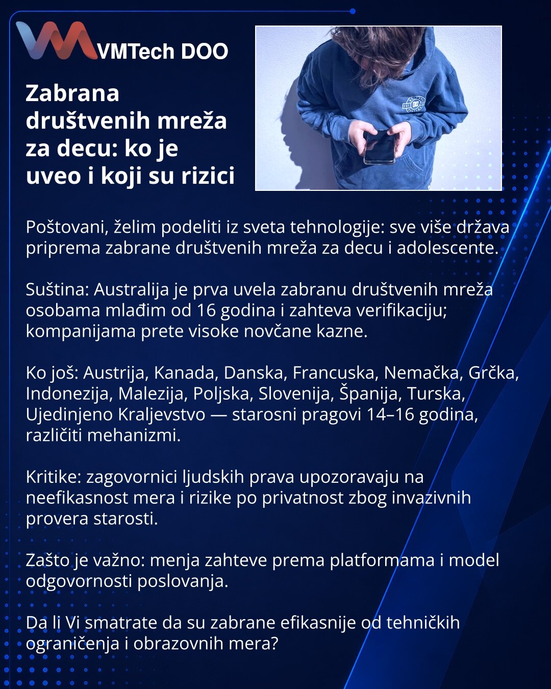 Zabrana društvenih mreža za decu: ko je uveo i koji su rizici

Poštovani, želim podeliti iz sveta tehnologije: sve više država priprema zabrane društvenih mreža za decu i adolescente.

Suština: Australija je prva uvela zabranu društvenih mreža osobama mlađim od 16 godina i zahteva verifikaciju; kompanijama prete visoke novčane kazne.

Ko još: Austrija, Kanada, Danska, Francuska, Nemačka, Grčka, Indonezija, Malezija, Poljska, Slovenija, Španija, Turska, Ujedinjeno Kraljevstvo — starosni pragovi 1