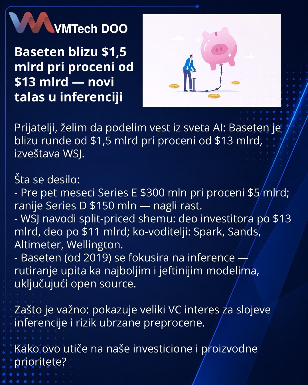 Baseten blizu $1,5 mlrd pri proceni od $13 mlrd — novi talas u inferenciji

Prijatelji, želim da podelim vest iz sveta AI: Baseten je blizu rundе od $1,5 mlrd pri proceni od $13 mlrd, izveštava WSJ.

Šta se desilo:
- Pre pet meseci Series E $300 mln pri proceni $5 mlrd; ranije Series D $150 mln — nagli rast.
- WSJ navodi split-priced shemu: deo investitora po $13 mlrd, deo po $11 mlrd; ko-voditelji: Spark, Sands, Altimeter, Wellington.
- Baseten (od 2019) se fokusira na inference — rutiranje upi