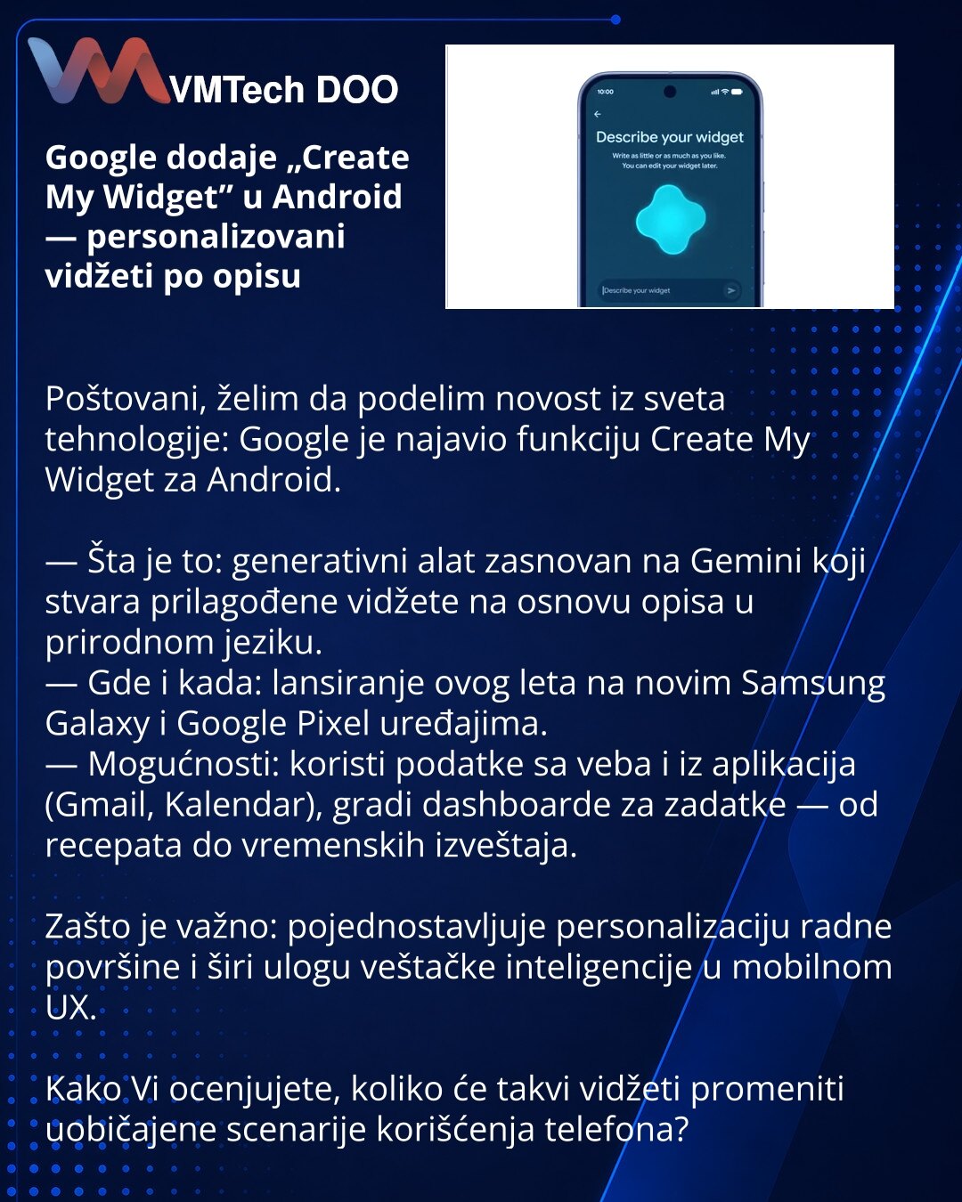 Google dodaje „Create My Widget” u Android — personalizovani vidžeti po opisu

Poštovani, želim da podelim novost iz sveta tehnologije: Google je najavio funkciju Create My Widget za Android.

— Šta je to: generativni alat zasnovan na Gemini koji stvara prilagođene vidžete na osnovu opisa u prirodnom jeziku.
— Gde i kada: lansiranje ovog leta na novim Samsung Galaxy i Google Pixel uređajima.
— Mogućnosti: koristi podatke sa veba i iz aplikacija (Gmail, Kalendar), gradi dashboarde za zadatke — od
