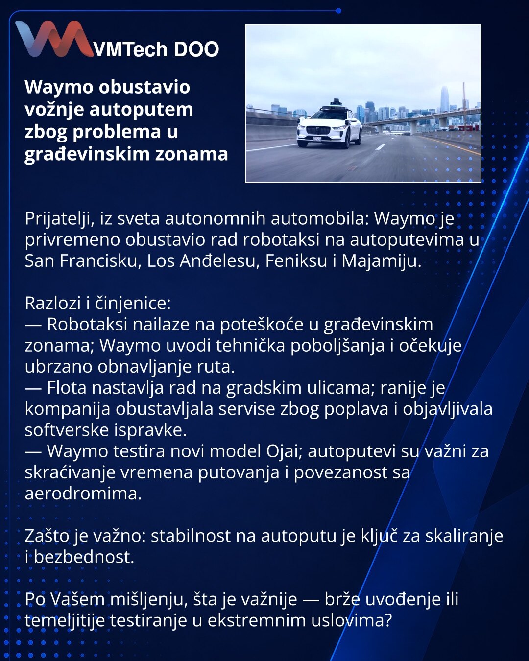 Waymo obustavio vožnje autoputem zbog problema u građevinskim zonama

Prijatelji, iz sveta autonomnih automobila: Waymo je privremeno obustavio rad robotaksi na autoputevima u San Francisku, Los Anđelesu, Feniksu i Majamiju.

Razlozi i činjenice:
— Robotaksi nailaze na poteškoće u građevinskim zonama; Waymo uvodi tehnička poboljšanja i očekuje ubrzano obnavljanje ruta.
— Flota nastavlja rad na gradskim ulicama; ranije je kompanija obustavljala servise zbog poplava i objavljivala softverske ispra