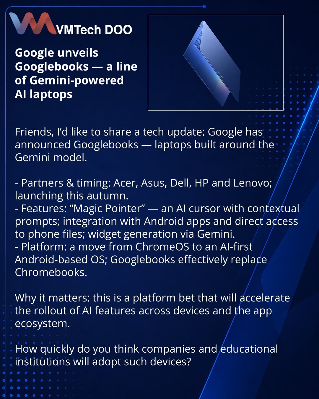 Google predstavio Googlebooks — liniju AI-notebookova na bazi Gemini

Prijatelji, želim da podelim vest iz sveta tehnologije: Google je najavio Googlebooks — notebookove kreirane oko modela Gemini.

- Partneri i rokovi: Acer, Asus, Dell, HP i Lenovo; početak — ovog jeseni.
- Funkcije: „Magic Pointer“ — AI-kursor sa kontekstualnim sugestijama; integracija sa Android aplikacijama i direktan pristup fajlovima sa telefona; generisanje vidžeta putem Gemini.
- Platforma: prelaz sa ChromeOS na Android-