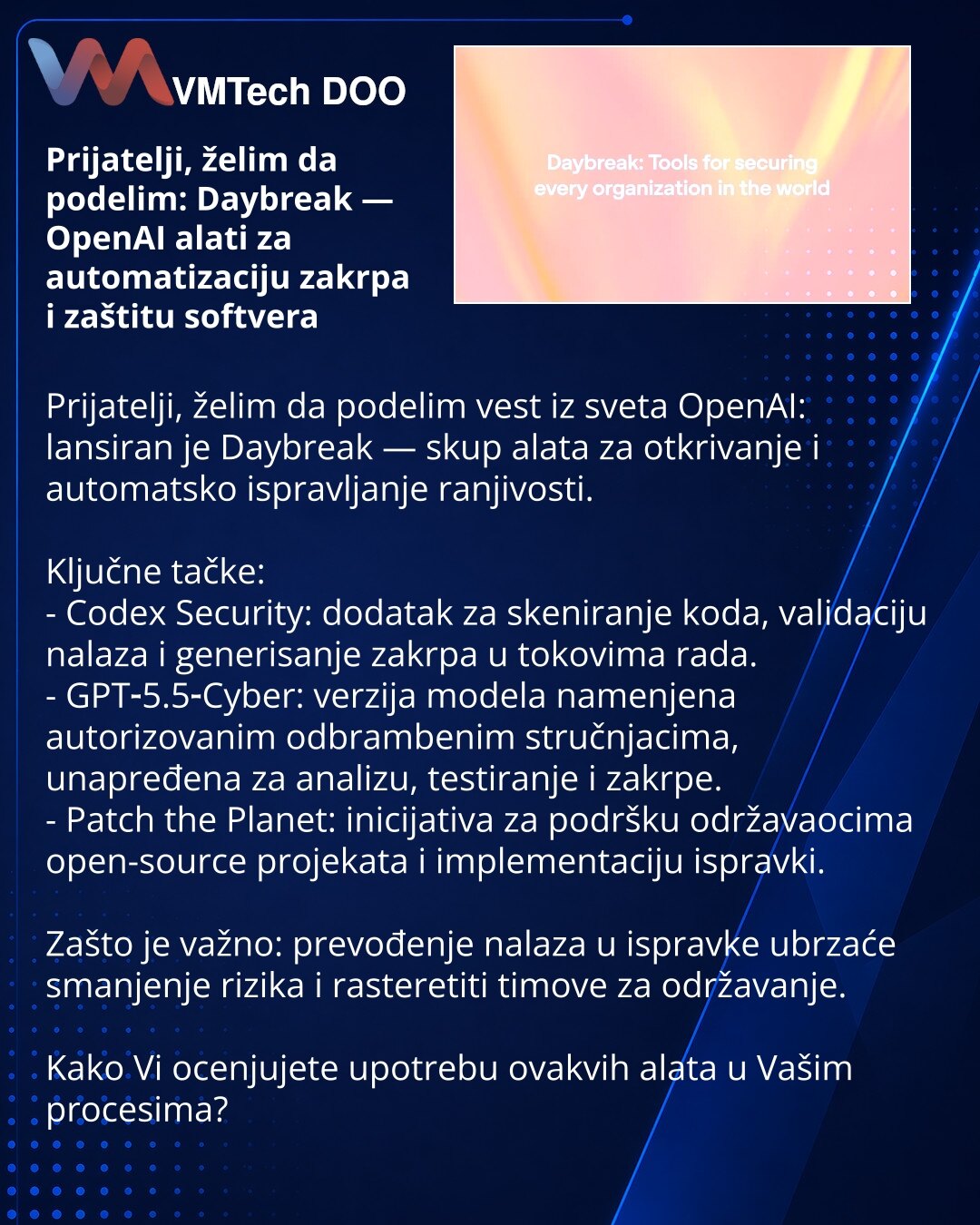 Prijatelji, želim da podelim: Daybreak — OpenAI alati za automatizaciju zakrpa i zaštitu softvera

Prijatelji, želim da podelim vest iz sveta OpenAI: lansiran je Daybreak — skup alata za otkrivanje i automatsko ispravljanje ranjivosti.

Ključne tačke:
- Codex Security: dodatak za skeniranje koda, validaciju nalaza i generisanje zakrpa u tokovima rada.
- GPT‑5.5‑Cyber: verzija modela namenjena autorizovanim odbrambenim stručnjacima, unapređena za analizu, testiranje i zakrpe.
- Patch the Planet: