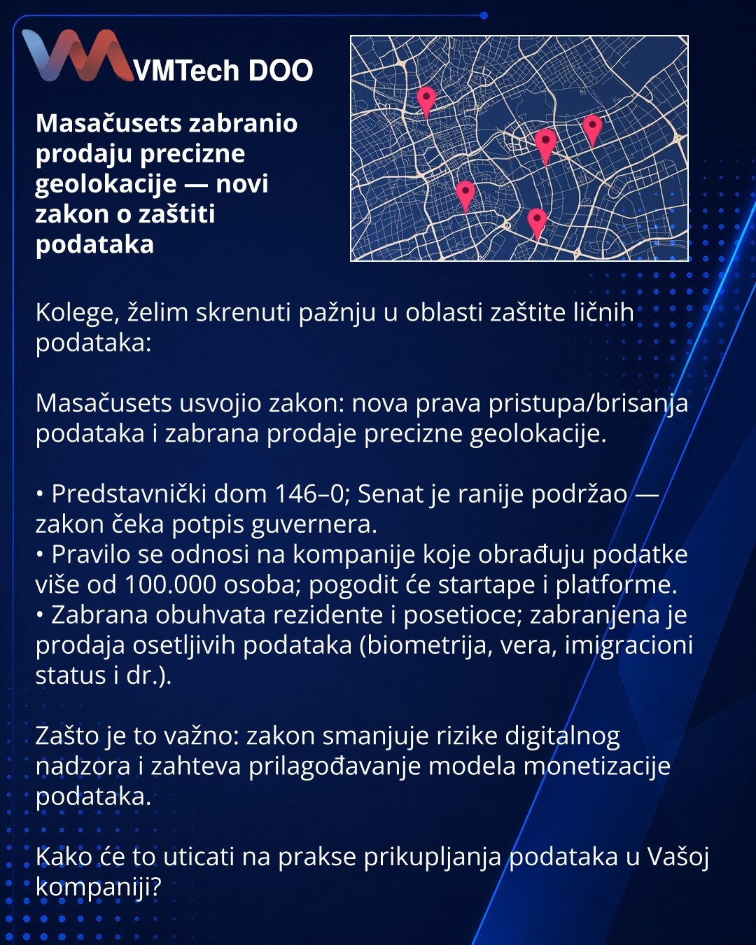 Masačusets zabranio prodaju precizne geolokacije — novi zakon o zaštiti podataka

Kolege, želim skrenuti pažnju u oblasti zaštite ličnih podataka:

Masačusets usvojio zakon: nova prava pristupa/brisanja podataka i zabrana prodaje precizne geolokacije.

• Predstavnički dom 146–0; Senat je ranije podržao — zakon čeka potpis guvernera.
• Pravilo se odnosi na kompanije koje obrađuju podatke više od 100.000 osoba; pogodit će startape i platforme.
• Zabrana obuhvata rezidente i posetioce; zabranjena j