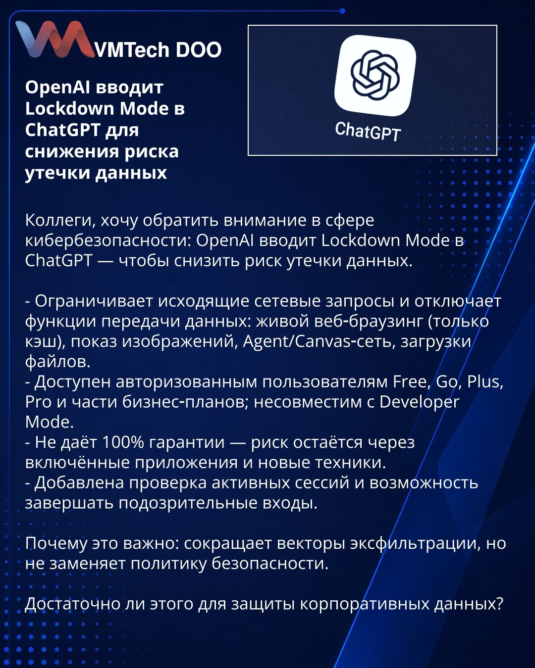 OpenAI uvodi Lockdown Mode u ChatGPT radi smanjenja rizika od curenja podataka

Kolege, želim da skrenem pažnju u oblasti sajberbezbednosti: OpenAI uvodi Lockdown Mode u ChatGPT — kako bi smanjio rizik od curenja podataka.

- Ograničava odlazne mrežne zahteve i isključuje funkcije prenosa podataka: živo web‑pretraživanje (samo keš), prikaz slika, Agent/Canvas‑mrežu, preuzimanje fajlova.
- Dostupan je autorizovanim korisnicima Free, Go, Plus, Pro i delu poslovnih planova; nije kompatibilan sa Dev