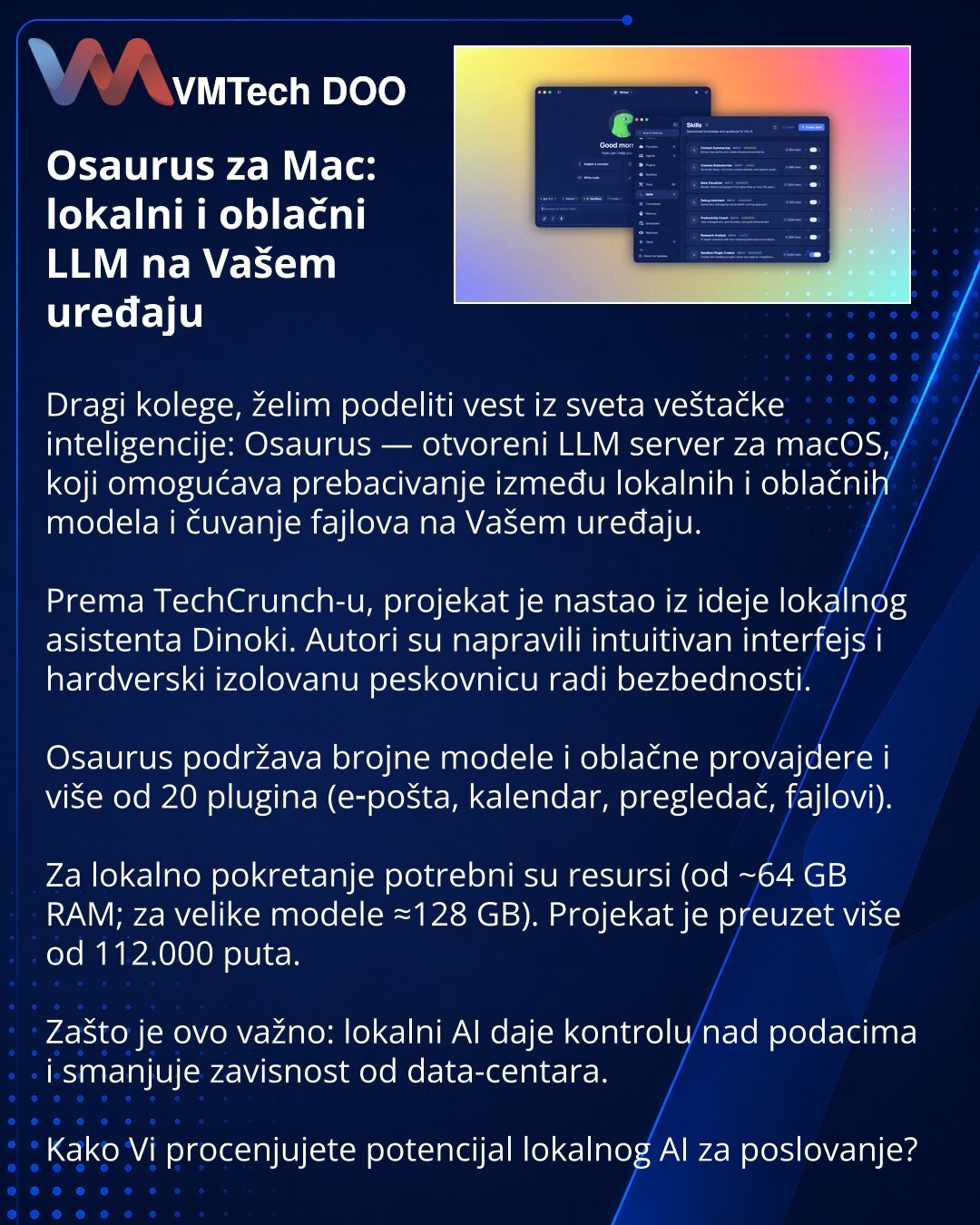 Osaurus za Mac: lokalni i oblačni LLM na Vašem uređaju

Dragi kolege, želim podeliti vest iz sveta veštačke inteligencije: Osaurus — otvoreni LLM server za macOS, koji omogućava prebacivanje između lokalnih i oblačnih modela i čuvanje fajlova na Vašem uređaju.

Prema TechCrunch-u, projekat je nastao iz ideje lokalnog asistenta Dinoki. Autori su napravili intuitivan interfejs i hardverski izolovanu peskovnicu radi bezbednosti.

Osaurus podržava brojne modele i oblačne provajdere i više od 20 plug
