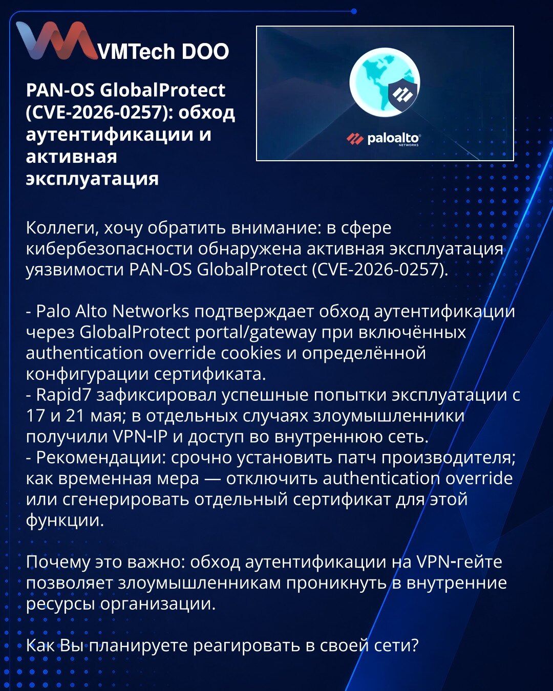 PAN-OS GlobalProtect (CVE-2026-0257): zaobilaženje autentifikacije i aktivna eksploatacija

Kolege, želim skrenuti pažnju: otkrivena aktivna eksploatacija ranjivosti PAN-OS GlobalProtect (CVE-2026-0257).

- Palo Alto Networks potvrđuje zaobilaženje autentifikacije preko GlobalProtect portal/gateway pri uključenim authentication override kolačićima i određenoj konfiguraciji sertifikata.
- Rapid7 je registrovao uspešne pokušaje 17. i 21. maja; u pojedinim slučajevima napadači su dobili VPN IP i pr