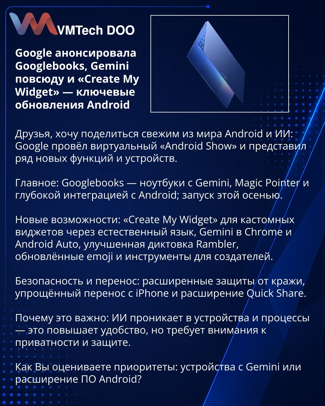 Google najavio Googlebooks, Gemini i „Create My Widget“ — ključna ažuriranja za Android

Poštovani, delim novosti iz sveta Androida i veštačke inteligencije: Google je održao virtuelni „Android Show“ i predstavio nove funkcije i uređaje.

Suština: Googlebooks — laptopovi sa Gemini, Magic Pointer i dubokom integracijom Androida; izlazak ove jeseni.

Nove opcije: „Create My Widget“ za prilagođene vidžete prirodnim jezikom, Gemini u Chrome-u i Android Auto, bolja dikcija Rambler, osveženi emoji i a