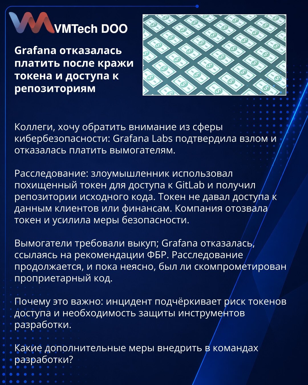 Grafana odbila da plati nakon krađe tokena i pristupa repozitorijumima

Kolege, želim da skrenem pažnju iz oblasti kibernetičke bezbednosti: Grafana Labs je potvrdila upad i odbila da plati ucjenjivačima.

Istraga: napadač je iskoristio ukradeni token za pristup GitLab-u i dobio repozitorijume izvornog koda. Token nije davao pristup podacima klijenata ili finansijama. Kompanija je opozvala token i pojačala bezbednosne mere.

Ucjenjivači su zahtevali otkup; Grafana je odbila, pozivajući se na pre