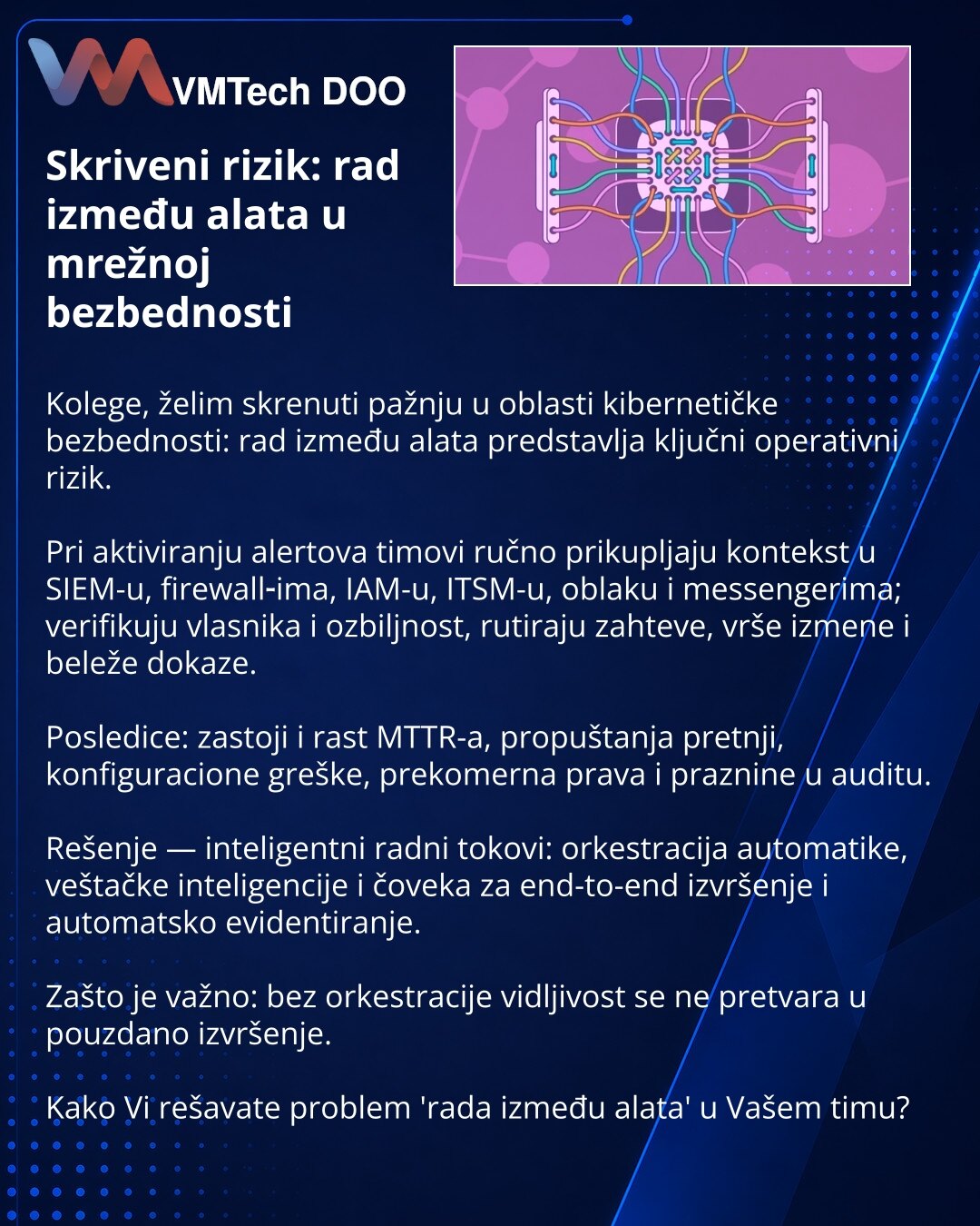 Skriveni rizik: rad između alata u mrežnoj bezbednosti

Kolege, želim skrenuti pažnju u oblasti kibernetičke bezbednosti: rad između alata predstavlja ključni operativni rizik.

Pri aktiviranju alertova timovi ručno prikupljaju kontekst u SIEM-u, firewall‑ima, IAM-u, ITSM-u, oblaku i messengerima; verifikuju vlasnika i ozbiljnost, rutiraju zahteve, vrše izmene i beleže dokaze.

Posledice: zastoji i rast MTTR-a, propuštanja pretnji, konfiguracione greške, prekomerna prava i praznine u auditu.

Re