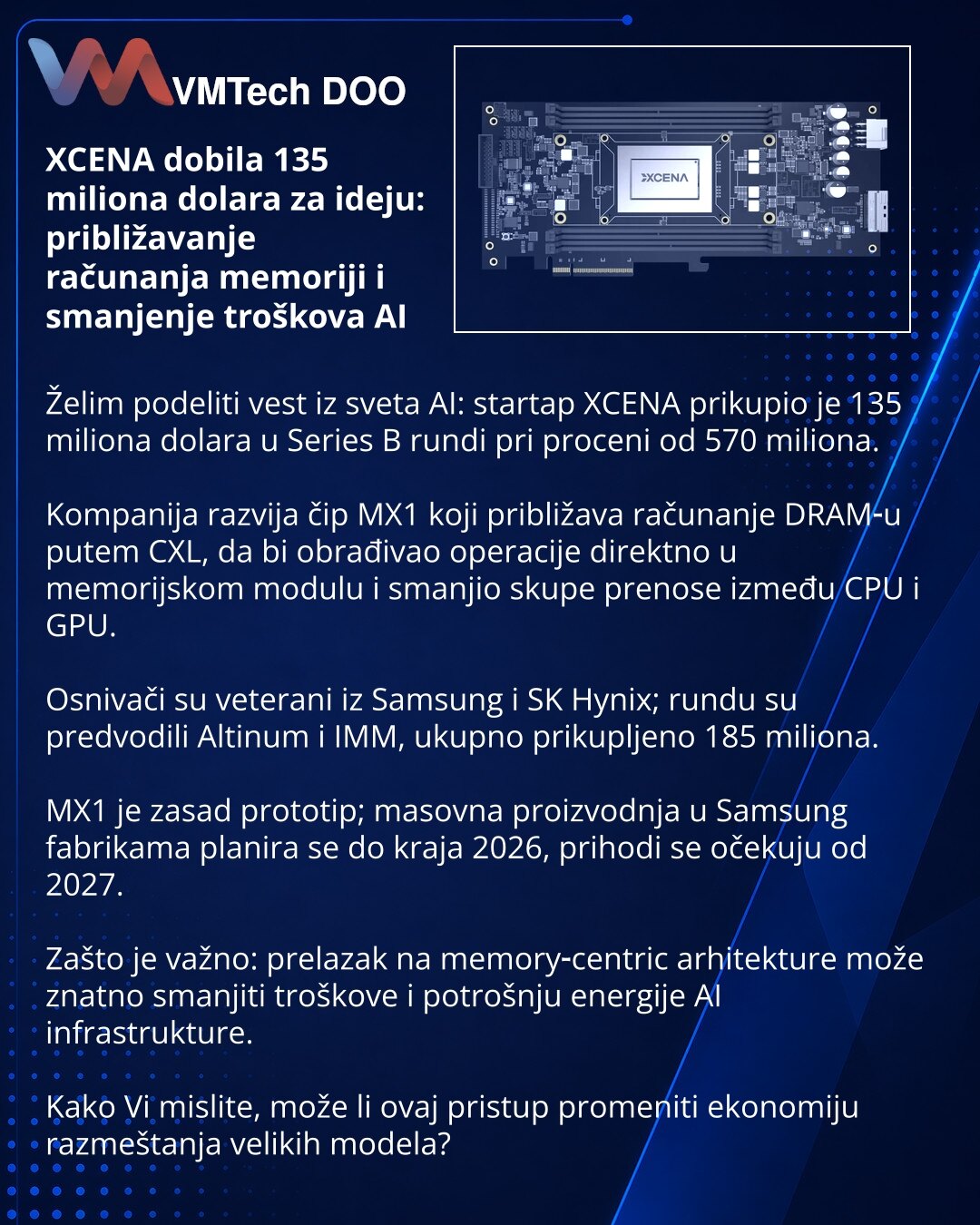 XCENA dobila 135 miliona dolara za ideju: približavanje računanja memoriji i smanjenje troškova AI

Želim podeliti vest iz sveta AI: startap XCENA prikupio je 135 miliona dolara u Series B rundi pri proceni od 570 miliona.

Kompanija razvija čip MX1 koji približava računanje DRAM‑u putem CXL, da bi obrađivao operacije direktno u memorijskom modulu i smanjio skupe prenose između CPU i GPU.

Osnivači su veterani iz Samsung i SK Hynix; rundu su predvodili Altinum i IMM, ukupno prikupljeno 185 milio