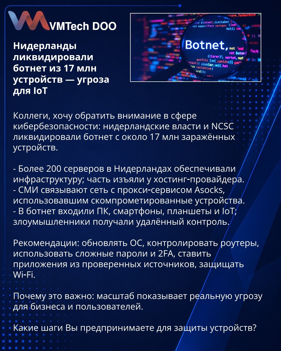 Nizozemska neutralisala botnet od 17 miliona uređaja — pretnja za IoT

Kolege, želim skrenuti pažnju u oblasti sajber bezbednosti: nizozemske vlasti i NCSC neutralisali su botnet sa oko 17 miliona inficiranih uređaja.

- Više od 200 servera u Nizozemskoj držalo je infrastrukturu; deo je zaplenjen kod hosting‑provajdera.
- Mediji povezuju mrežu sa proxy‑servisom Asocks, koji je koristio kompromitovane uređaje.
- U botnet su ulazili PC, pametni telefoni, tableti i IoT uređaji; napadači su dobijali