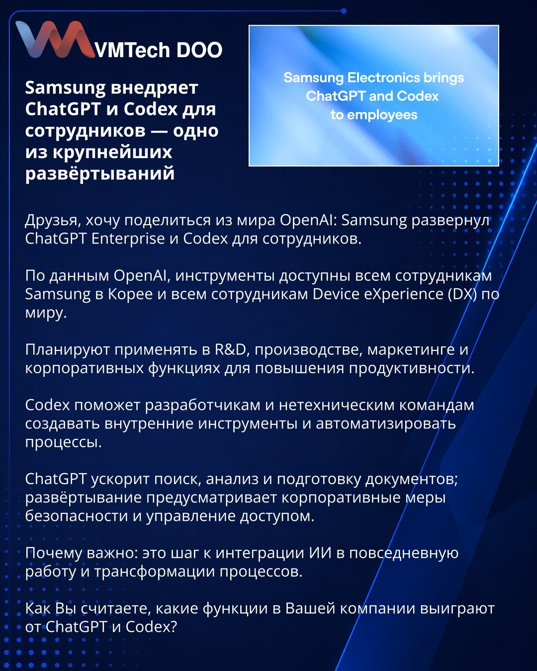 Samsung uvodi ChatGPT i Codex za zaposlene — jedna od najvećih implementacija

Poštovani, želim podeliti vest iz sveta OpenAI: Samsung je uveo ChatGPT Enterprise i Codex za zaposlene. Prema podacima OpenAI, alati su dostupni svim zaposlenima Samsung u Koreji i svim članovima Device eXperience (DX) odeljenja širom sveta. Planiraju ih koristiti u R&D, proizvodnji, marketingu i korporativnim funkcijama za povećanje produktivnosti. Codex će pomoći programerima i netehničkim timovima da kreiraju inte