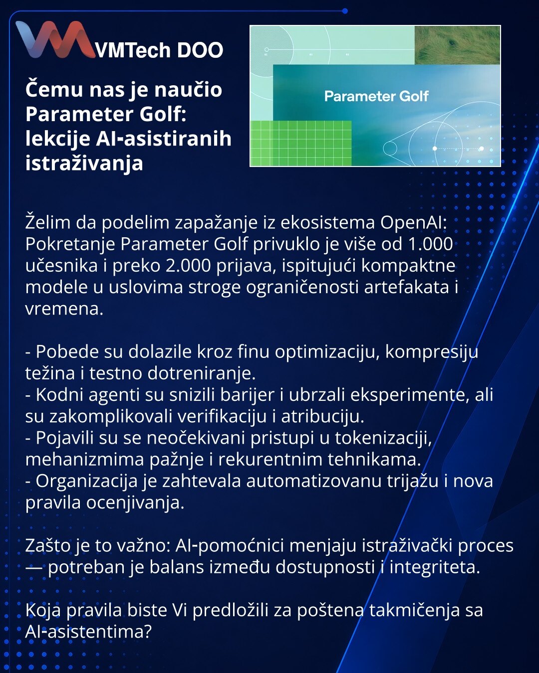 Čemu nas je naučio Parameter Golf: lekcije AI‑asistiranih istraživanja

Želim da podelim zapažanje iz ekosistema OpenAI:
Pokretanje Parameter Golf privuklo je više od 1.000 učesnika i preko 2.000 prijava, ispitujući kompaktne modele u uslovima stroge ograničenosti artefakata i vremena.

- Pobede su dolazile kroz finu optimizaciju, kompresiju težina i testno dotreniranje.
- Kodni agenti su snizili barijer i ubrzali eksperimente, ali su zakomplikovali verifikaciju i atribuciju.
- Pojavili su se ne