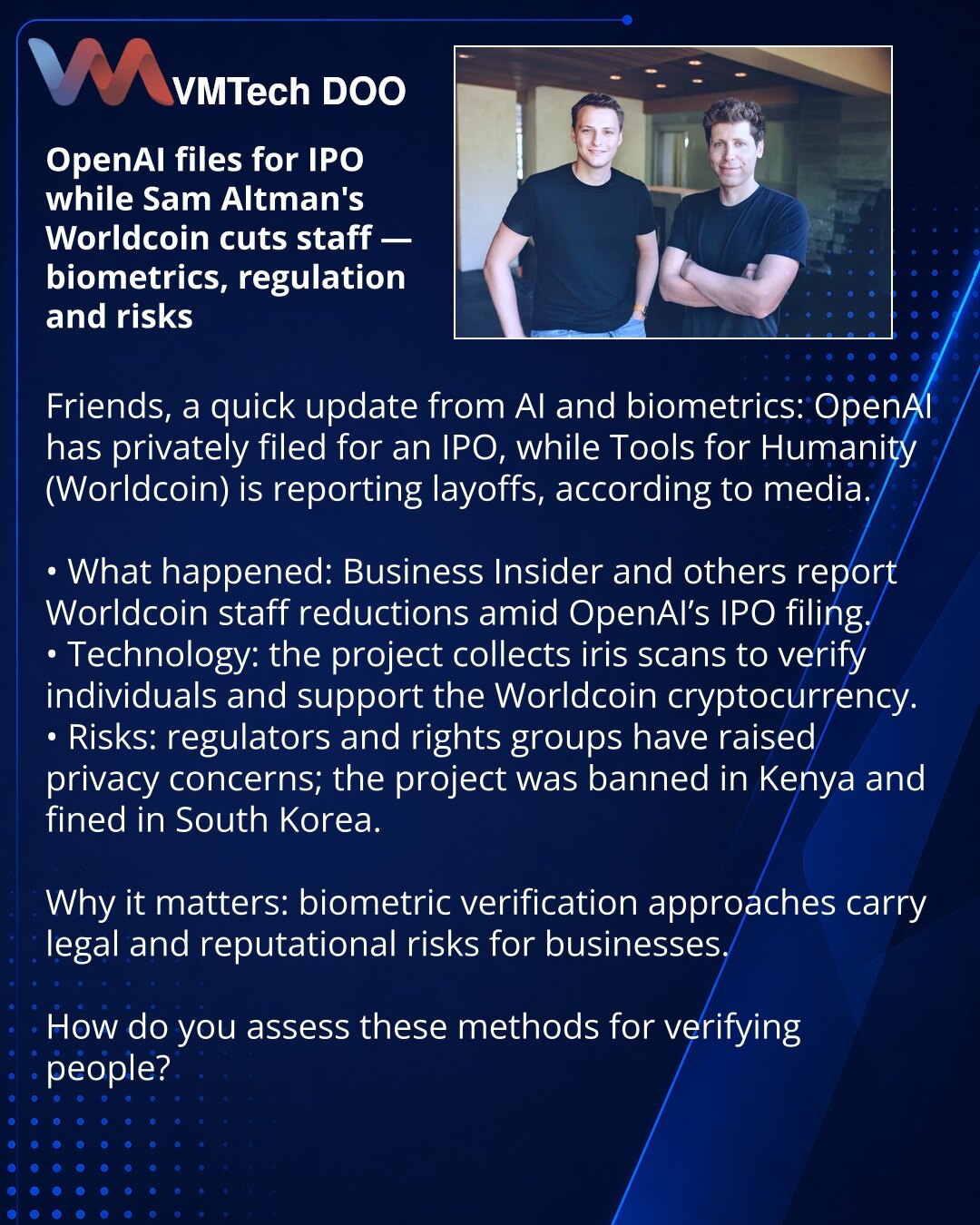OpenAI podnosi IPO, a kompanija Sema Oltmana Worldcoin smanjuje broj zaposlenih — biometria, regulativa i rizici

Prijatelji, želim da podelim novosti iz sveta AI i biometrije: OpenAI je privatno podneo dokumente za IPO, dok Tools for Humanity (projekat Worldcoin) najavljuje otpuštanja, pišu mediji.

• Šta se dogodilo: Business Insider i drugi izveštavaju o otpuštanjima u Worldcoin-u u svetlu IPO-a OpenAI.
• Suština tehnologije: projekat prikuplja skenove šarenice radi verifikacije ljudi i podrš