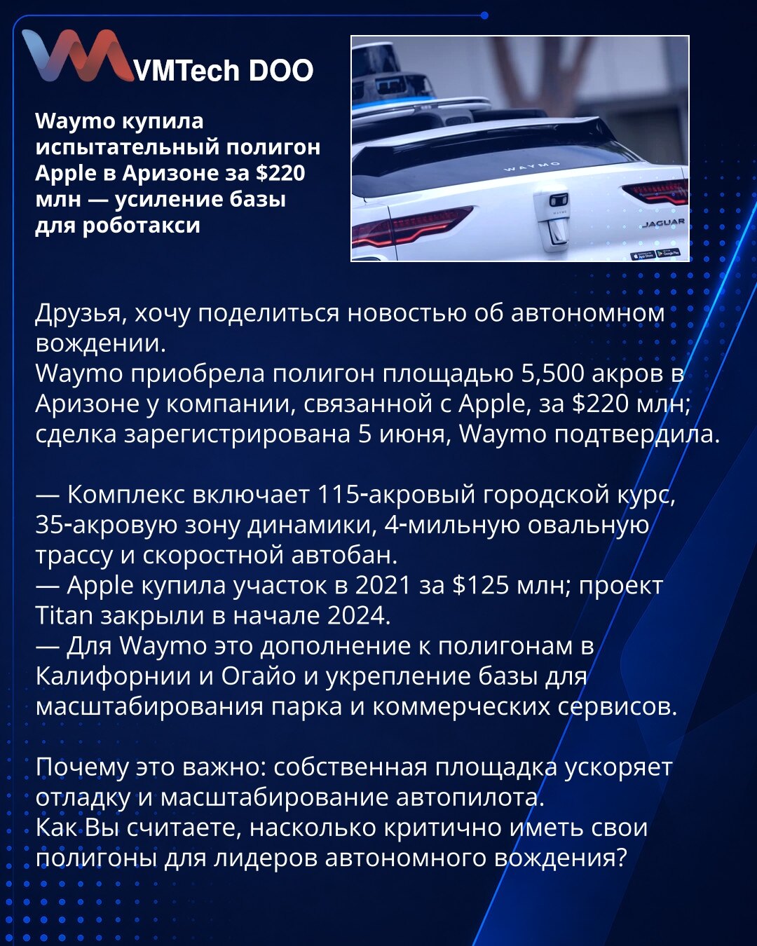 Waymo kupila test poligon Apple-a u Arizoni za 220 miliona dolara — jačanje baze za robotaksi

Prijatelji, želim podeliti vest o autonomnoj vožnji.
Waymo je kupila poligon od 5.500 ari u Arizoni od kompanije povezane sa Apple‑om za 220 miliona dolara; transakcija je registrovana 5. juna, potvrđeno je iz Waymo‑a.

— Kompleks obuhvata gradski krug od 115 ari, zonu dinamike od 35 ari, oválnu stazu dugu 4 milje i brzi autoput.
— Apple je kupio parcelu 2021. za 125 miliona; projekat Titan zatvoren je